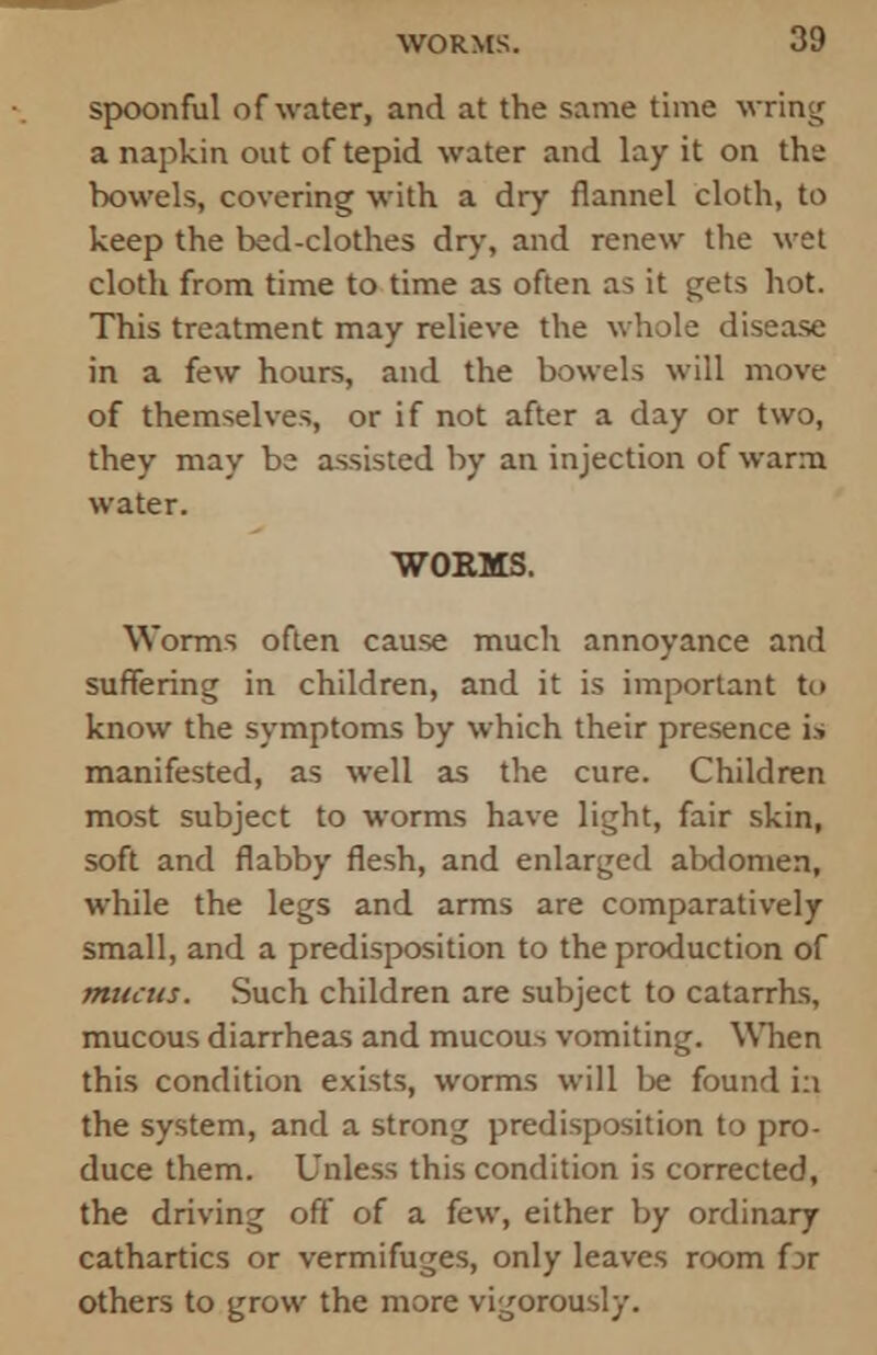 spoonful of water, and at the same time wring a napkin out of tepid water and lay it on the bowels, covering with a dry flannel cloth, to keep the bed-clothes dry, and renew the wet cloth from time to time as often as it gets hot. This treatment may relieve the whole disease in a few hours, and the bowels will move of themselves, or if not after a day or two, they may be assisted by an injection of warm water. WORMS. Worms often cause much annoyance and suffering in children, and it is important to know the symptoms by which their presence is manifested, as well as the cure. Children most subject to worms have light, fair skin, soft and flabby flesh, and enlarged abdomen, while the legs and arms are comparatively small, and a predisposition to the production of mucus. Such children are subject to catarrhs, mucous diarrheas and mucous vomiting. When this condition exists, worms will be found in the system, and a strong predisposition to pro- duce them. Unless this condition is corrected, the driving off of a few, either by ordinary cathartics or vermifuges, only leaves room for others to grow the more vigorously.