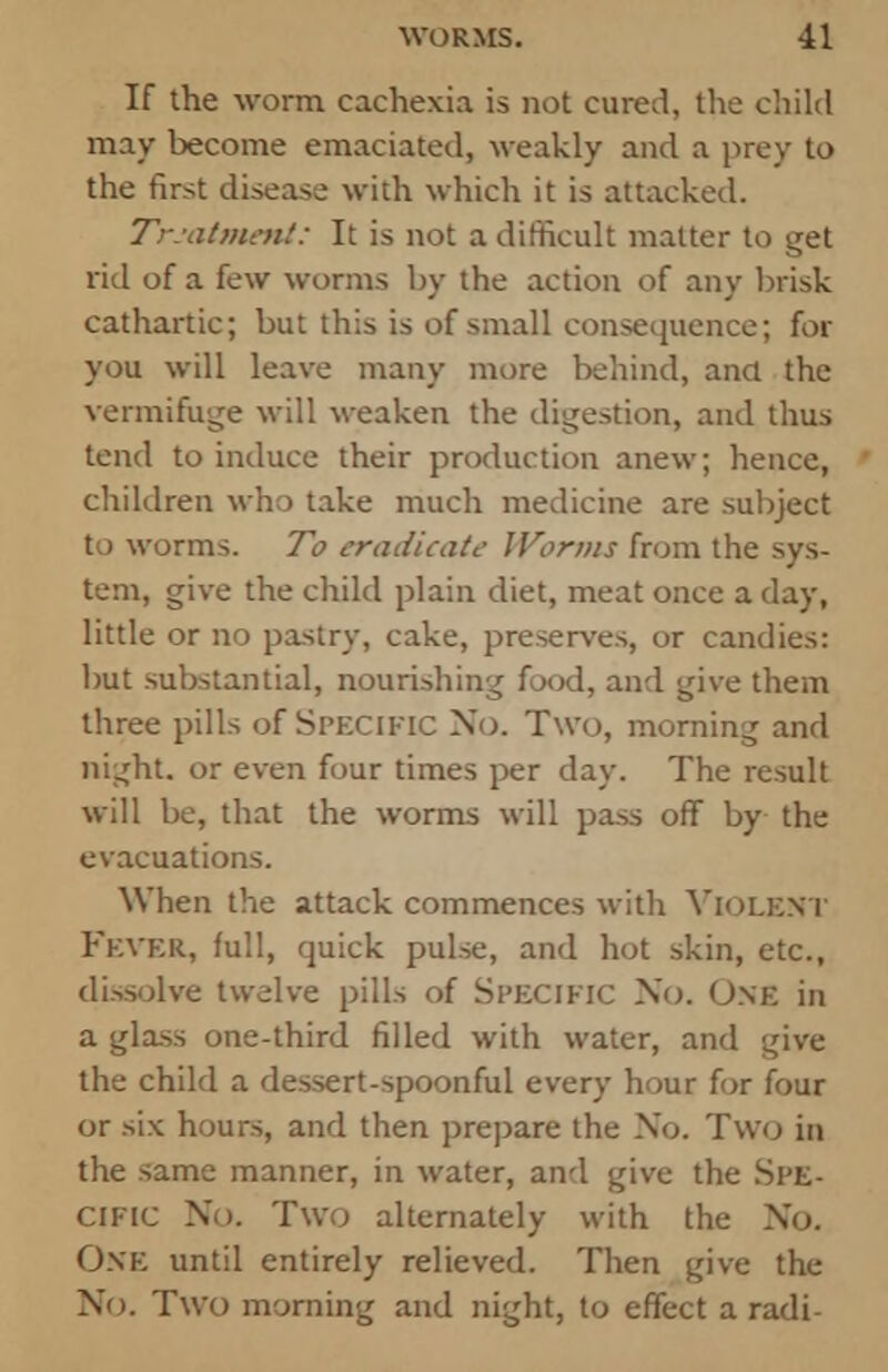 If the worm cachexia is not cured, the child may become emaciated, weakly and a prey to the first disease with which it is attacked. Treatment: It is not a difficult matter to get rid of a few worms by the action of any brisk cathartic; but this is of small consequence; for you will leave many more behind, ana the vermifuge will weaken the digestion, and thus tend to induce their production anew; hence, children who take much medicine are subject to worms. To eradicate- Worms from the sys- tem, give the child plain diet, meat once a day, little or no pastry, cake, preserves, or candies: but substantial, nourishing food, and give them three pills of Spfxific No. Two, morning and night, or even four times per day. The result will be, that the worms will pass off by the evacuations. When the attack commences with VIOLENT FEVER, full, quick pulse, and hot skin, etc., dissolve twelve pills of Specific No. One in a glass one-third filled with water, and give the child a dessert-spoonful every hour for four or six hours, and then prepare the No. Two in the same manner, in water, and give the SPE- CIFIC No. Two alternately with the No. One until entirely relieved. Then give the No. Two morning and night, to effect a radi-