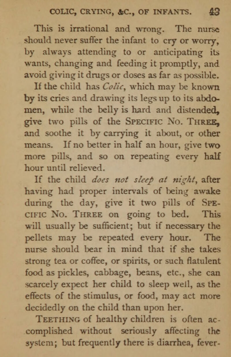 This is irrational and wrong. The nurse should never suffer the infant to cry or worry, by always attending to or anticipating its wants, changing and feeding it promptly, and avoid giving it drugs or doses as far as possible. If the child has Colic, which may be known by its cries and drawing its legs up to its abdo- men, while the belly is hard and distended, give two pills of the Specific No. Three, and soothe it by carrying it about, or other means. If no better in half an hour, give two more pills, and so on repeating every half hour until relieved. If the child does not sleep at night, after having had proper intervals of being awake during the day, give it two pills of Spe- cific No. Three on going to bed. This will usually be sufficient; but if necessary the pellets may be repeated every hour. The nurse should bear in mind that if she takes strong tea or coffee, or spirits, or such flatulent food as pickles, cabbage, beans, etc., she can scarcely expect her child to sleep well, as the effects of the stimulus, or food, may act more decidedly on the child than upon her. Teething of healthy children is often ac- complished without seriously affecting the system; but frequently there is diarrhea, fever-