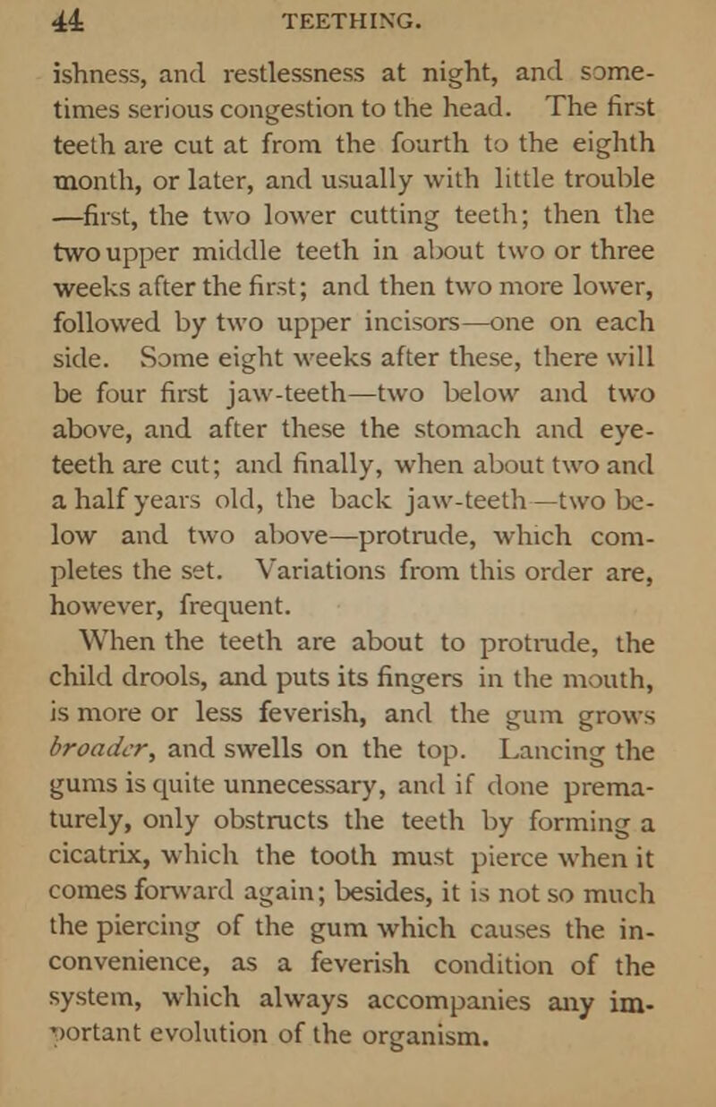 ishness, and restlessness at night, and some- times serious congestion to the head. The first teeth are cut at from the fourth to the eighth month, or later, and usually with little trouble —first, the two lower cutting teeth; then the two upper middle teeth in about two or three weeks after the first; and then two more lower, followed by two upper incisors—one on each side. Some eight weeks after these, there will be four first jaw-teeth—two below and two above, and after these the stomach and eye- teeth are cut; and finally, when about two and a half years old, the back jaw-teeth—two be- low and two above—protrude, which com- pletes the set. Variations from this order are, however, frequent. When the teeth are about to protrude, the child drools, and puts its fingers in the mouth, is more or less feverish, and the gum grows broader, and swells on the top. Lancing the gums is quite unnecessary, and if done prema- turely, only obstructs the teeth by forming a cicatrix, which the tooth must pierce when it comes forward again; besides, it is not so much the piercing of the gum which causes the in- convenience, as a feverish condition of the system, which always accompanies any im- portant evolution of the organism.