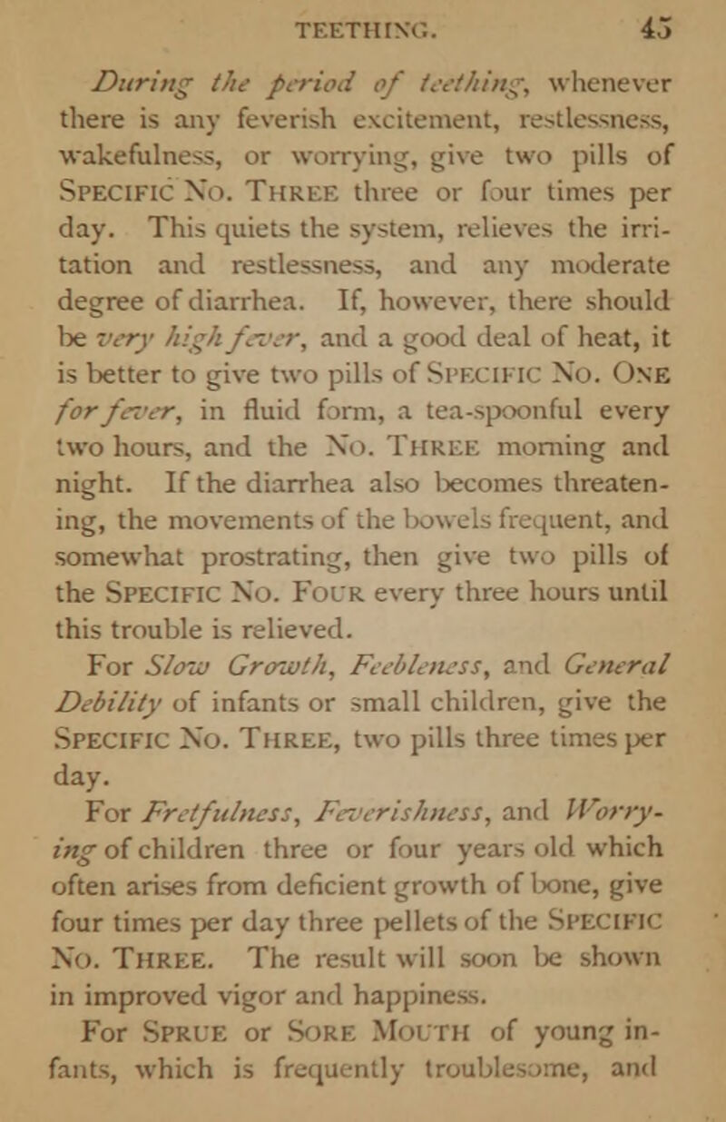 During the period of teething, whenever there is any feverish excitement, restlessness, ■wakefulness, or worrying, give two pills of Specific No. Three three or four times per day. This quiets the system, relieves the irri- tation and restlessness, and any moderate degree of diarrhea. If, however, there should be very high fever, and a good deal of heat, it is better to give two pills of SPECIFIC No. One for fever, in fluid form, a tea-spoonful every two hours, and the No. Three morning and night. If the diarrhea also becomes threaten- ing, the movements of the bowels frequent, and somewhat prostrating, then give two pills of the Specific No. Folr every three hours until this trouble is relieved. For S/ocii Growth, Feebleness, and General Debility of infants or small children, give the Specific No. Three, two pills three times per day. For Fretfulness, Feverishness, and Worry- ing of children three or four years old which often arises from deficient growth of lx>ne, give four times per day three pellets of the Specific No. Three. The result will soon be shown in improved vigor and happiness. For Sprle or Sore Mouth of young in- fants, which is frequently troublesome, and