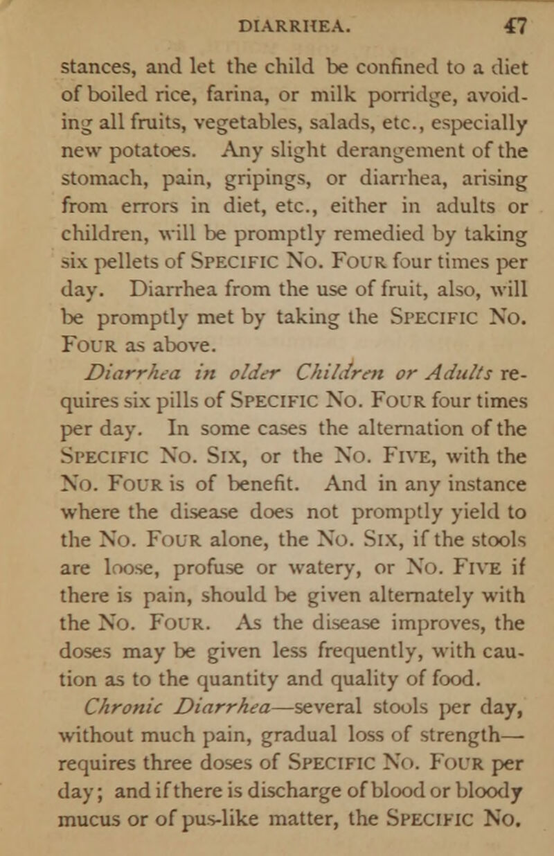 stances, and let the child be confined to a diet of boiled rice, farina, or milk porridge, avoid- ing all fruits, vegetables, salads, etc., especially new potatoes. Any slight derangement of the stomach, pain, gripings, or diarrhea, arising from errors in diet, etc., either in adults or children, will be promptly remedied by taking six pellets of Specific No. Four four times per day. Diarrhea from the use of fruit, also, will be promptly met by taking the Specific No. Four as above. Diarrhea in older Children or Adults re- quires six pills of Specific No. Four four times per day. In some cases the alternation of the Specific No. Six, or the No. Five, with the No. Four is of benefit. And in any instance where the disease does not promptly yield to the No. Four alone, the No. Six, if the stools are loose, profuse or watery, or No. Five if there is pain, should be given alternately with the No. Four. As the disease improves, the doses may be given less frequently, with cau- tion as to the quantity and quality of food. Chronic Diarrhea—several stools per day, without much pain, gradual loss of strength— requires three doses of Specific No. Four per day; and if there is discharge of blood or bloody mucus or of pus-like matter, the Specific No.