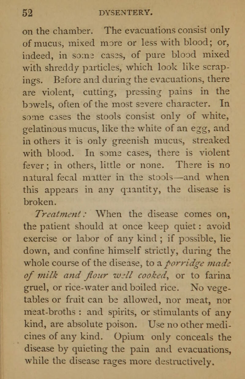 on the chamber. The evacuations consist only of mucus, mixed more or less with blood; or, indeed, in some cases, of pine blood mixed with shreddy particles, which look like scrap- ings. Before and during the evacuations, there are violent, cutting, pressing pains in the bowels, often of the most severe character. In some cases the stools consist only of white, gelatinous mucus, like the white of an egg, and in others it is only greenish mucus, streaked with blood. In some cases, there is violent fever; in others, little or none. There is no natural fecal matter in the stools—and when this appears in any quantity, the disease is broken. Treatment: When the disease comes on, the patient should at once keep quiet: avoid exercise or labor of any kind ; if possible, lie down, and confine himself strictly, during the whole course of the disease, to a porridge made of milk and flour well cooked, or to farina gruel, or rice-water and boiled rice. No vege- tables or fruit can be allowed, nor meat, nor meat-broths : and spirits, or stimulants of any kind, are absolute poison. Use no other medi- cines of any kind. Opium only conceals the disease by quieting the pain and evacuations, while the disease rages more destructively.