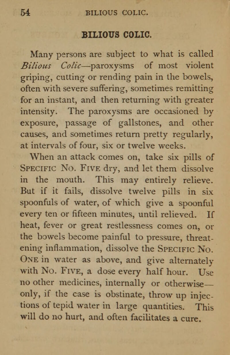 BILIOUS COLIC. Many persons are subject to what is called Bilious Colic—paroxysms of most violent griping, cutting or rending pain in the bowels, often with severe suffering, sometimes remitting for an instant, and then returning with greater intensity. The paroxysms are occasioned by exposure, passage of gallstones, and other causes, and sometimes return pretty regularly, at intervals of four, six or twelve weeks. When an attack comes on, take six pills of Specific No. Five dry, and let them dissolve in the mouth. This may entirely relieve. But if it fails, dissolve twelve pills in six spoonfuls of water, of which give a spoonful every ten or fifteen minutes, until relieved. If heat, fever or great restlessness comes on, or the bowels become painful to pressure, threat- ening inflammation, dissolve the Specific No. One in water as above, and give alternately with No. Five, a dose every half hour. Use no other medicines, internally or otherwise only, if the case is obstinate, throw up injec- tions of tepid water in large quantities. This will do no hurt, and often facilitates a cure.