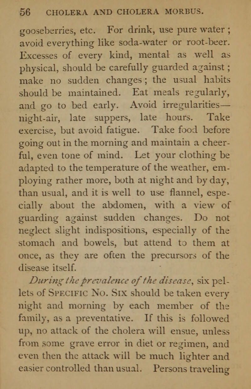 gooseberries, etc. For drink, use pure water ; avoid everything like soda-water or root-beer. Excesses of every kind, mental as well as physical, should be carefully guarded against; make no sudden changes; the usual habits .should be maintained. Eat meals regularly, and go to bed early. Avoid irregularities— night-air, late suppers, late hours. Take exercise, but avoid fatigue. Take food before going out in the morning and maintain a cheer- ful, even tone of mind. Let your clothing be adapted to the temperature of the weather, em- ploying rather more, both at night and by day, than usual, and it is well to use flannel, espe- cially about the abdomen, with a view of guarding against sudden changes. Do not neglect slight indispositions, especially of the stomach and bowels, but attend to them at once, as they are often the precursors of the disease itself. During the prevalence of the disease, six pel- lets of Specific No. Six should be taken every night and morning by each member of the family, as a preventative. If this is followed up, no attack of the cholera will ensue, unless from some grave error in diet or regimen, and even then the attack will be much lighter and easier controlled than usual. Persons traveling