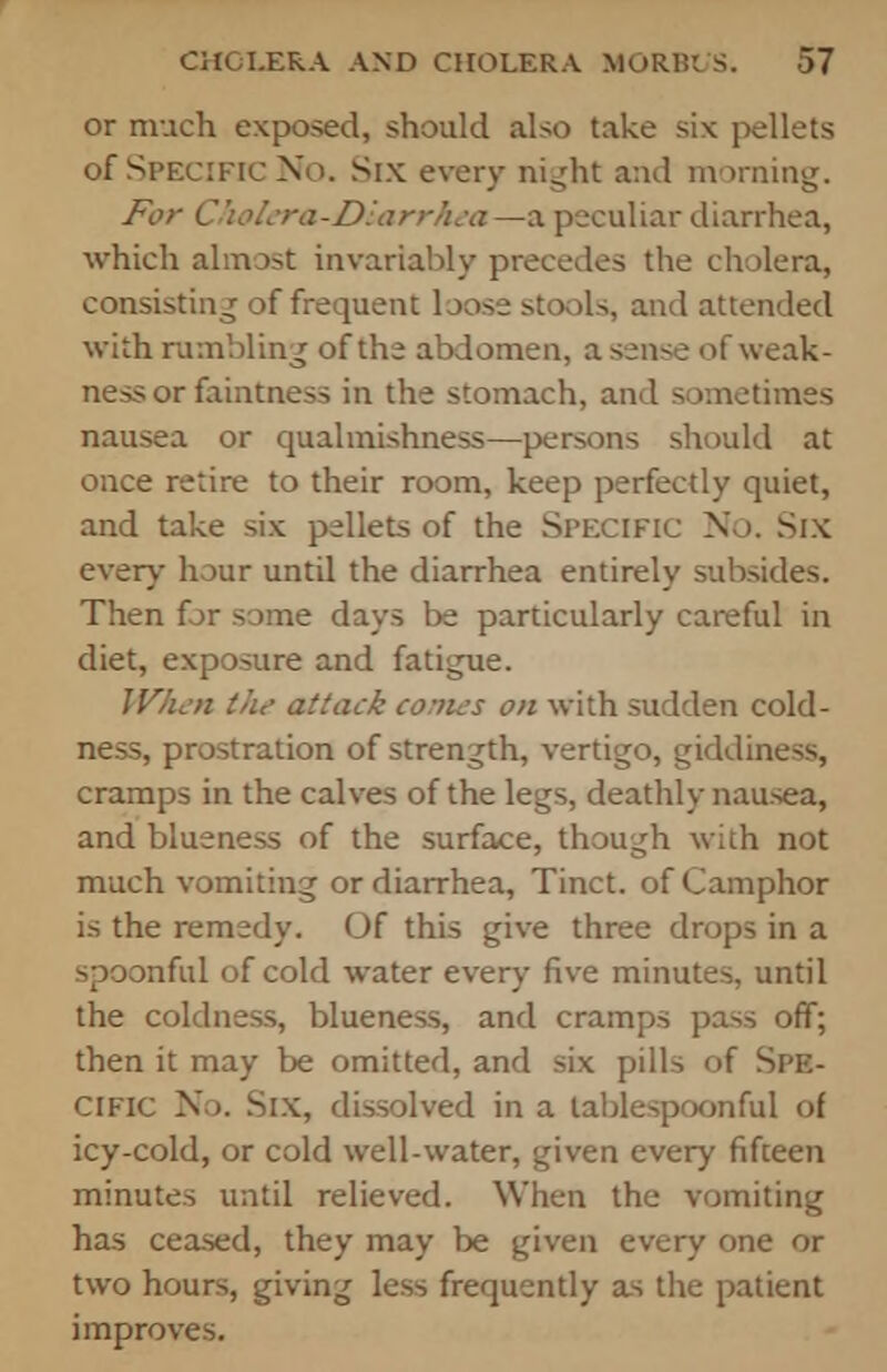 or much exposed, should also take six pellets of Specific No. Six every night and morning. For ChoL-ra-Dlarrhca—a peculiar diarrhea, which almost invariably precedes the cholera, consisting of frequent loose stools, and attended with rumbling of the abdomen, a sense of weak- ness or faintness in the stomach, and sometimes nausea or qualmishness—persons should at once retire to their room, keep perfectly quiet, and take six pellets of the Specific No. Six every hour untd the diarrhea entirely subsides. Then for some days be particularly careful in diet, exposure and fatigue. When the attack comes on with sudden cold- ness, prostration of strength, vertigo, giddiness, cramps in the calves of the legs, deathly nausea, and blueness of the surface, though with not much vomiting or diarrhea, Tinct. of Camphor is the remedy. Of this give three drops in a spoonful of cold water every five minutes, until the coldness, blueness, and cramps pass off; then it may be omitted, and six pills of Spe- cific No. Six, dissolved in a tablespoonful of icy-cold, or cold well-water, given every fifteen minutes until relieved. When the vomiting has ceased, they may be given every one or two hours, giving less frequently as the patient improves.