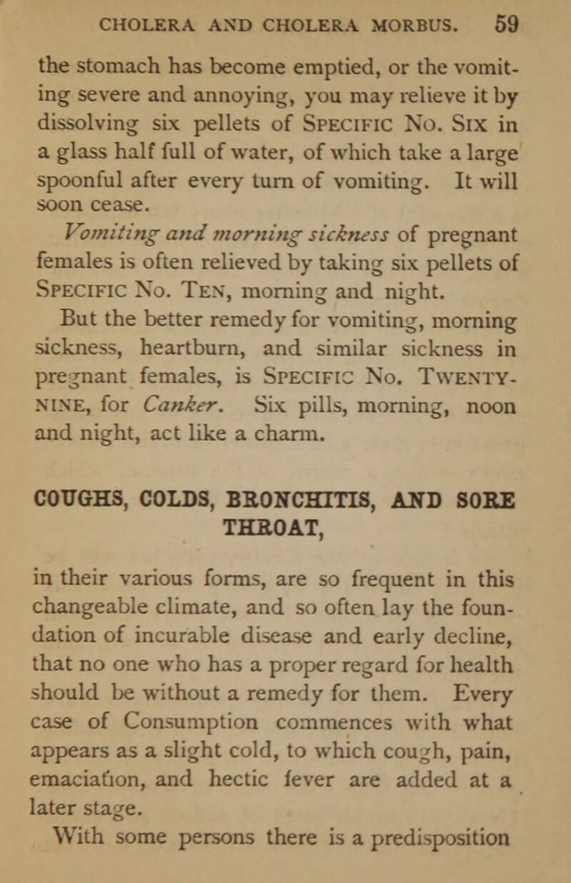 the stomach has become emptied, or the vomit- ing severe and annoying, you may relieve it by dissolving six pellets of Specific No. Six in a glass half full of water, of which take a large spoonful after every turn of vomiting. It will soon cease. Vomiting and morning sickness of pregnant females is often relieved by taking six pellets of Specific No. Ten, morning and night. But the better remedy for vomiting, morning sickness, heartburn, and similar sickness in pregnant females, is Specific No. Twenty- nine, for Canker. Six pills, morning, noon and night, act like a charm. COUGHS, COLDS, BRONCHITIS, AND SORE THROAT, in their various forms, are so frequent in this changeable climate, and so often lay the foun- dation of incurable disease and early decline, that no one who has a proper regard for health should be without a remedy for them. Every case of Consumption commences with what appears as a slight cold, to which cough, pain, emaciation, and hectic fever are added at a later stage. With some persons there is a predisposition