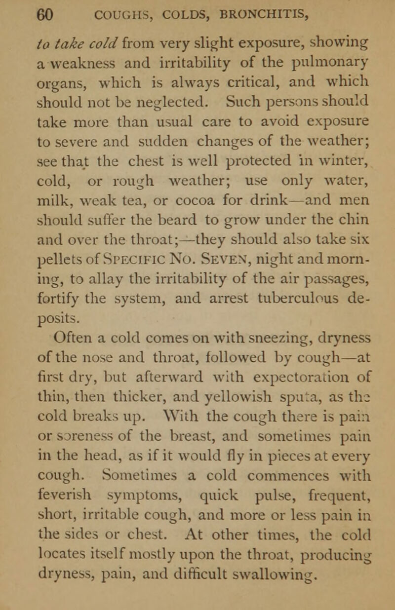 to take cold from very slight exposure, showing a weakness and irritability of the pulmonary organs, which is always critical, and which should not be neglected. Such persons should take more than usual care to avoid exposure to severe and sudden changes of the weather; see that the chest is well protected in winter, cold, or rough weather; use only water, milk, weak tea, or cocoa for drink—and men should suffer the beard to grow under the chin and over the throat;—they should also take six pellets of Specific No. Seven, night and morn- ing, to allay the irritability of the air passages, fortify the system, and arrest tuberculous de- posits. Often a cold comes on with sneezing, dryness of the nose and throat, followed by cough—at first dry, but afterward with expectoration of thin, then thicker, and yellowish sputa, as the cold breaks up. With the cough there is pain or sareness of the breast, and sometimes pain in the head, as if it would fly in pieces at every cough. Sometimes a cold commences with feverish symptoms, quick pulse, frequent, short, irritable cough, and more or less pain in the sides or chest. At other times, the cold locates itself mostly upon the throat, producing dryness, pain, and difficult swallowing.