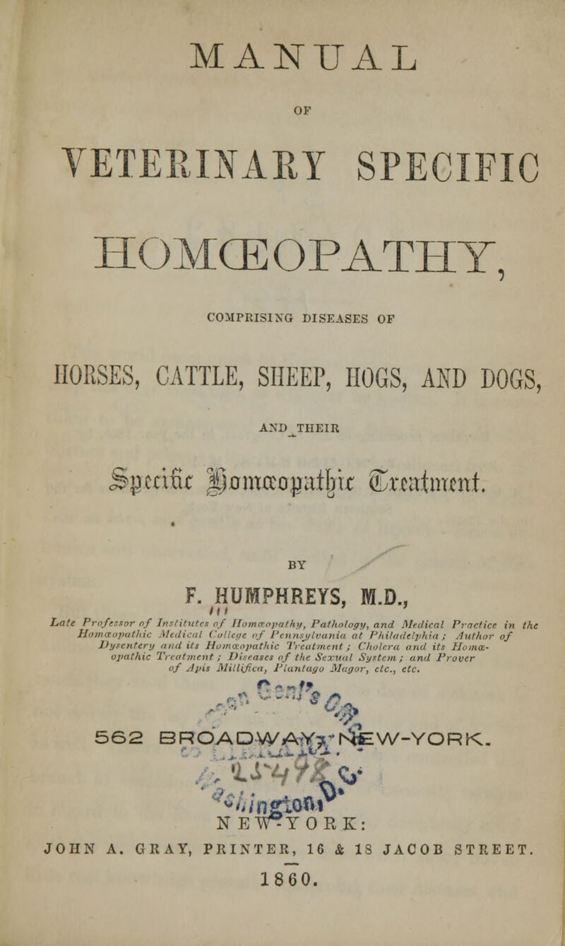 MANUAL OF VETERINARY SPECIFIC HOMCE OPATHY. COMPRISING DISEASES OF HORSES, CATTLE, SHEEP, HOGS, AND DOGS, ANDJTHEIR F. HUMPHREYS, M.D., Late Pro/tutor of Institutes of Homaopalhy, Pathology, and Medical Practice in the Homoeopathic Mali, Colleg, vj Pennsylvania at Philadelphia) Author of Dysentery audits Homoeopathic Treatment; Cholera and its Ha ma- opal hie Treatment ; Diseases of the Sexual System; and Frover of slpis Millifica, Plantago Magor, etc., etc. 562 BROADWA^T^EW-YORK. NEFTORK: JOHN A. GRAY, PRINTER, 16 St IS JACOB STREET. 1860.