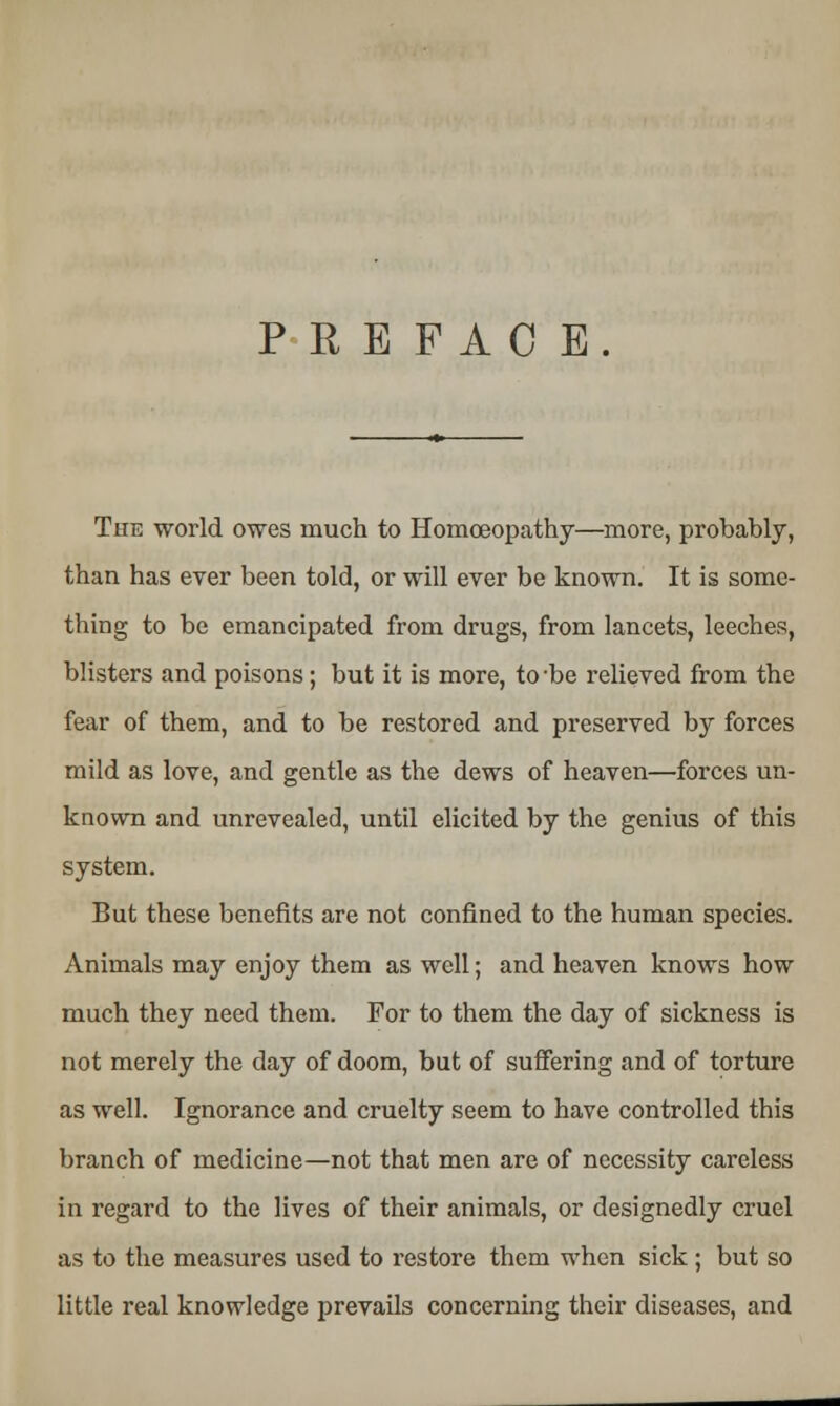 PREFACE. The world owes much to Homoeopathy—more, probably, than has ever been told, or will ever be known. It is some- thing to be emancipated from drugs, from lancets, leeches, blisters and poisons; but it is more, to -be relieved from the fear of them, and to be restored and preserved by forces mild as love, and gentle as the dews of heaven—forces un- known and unrevealed, until elicited by the genius of this system. But these benefits are not confined to the human species. Animals may enjoy them as well; and heaven knows how much they need them. For to them the day of sickness is not merely the day of doom, but of suffering and of torture as well. Ignorance and cruelty seem to have controlled this branch of medicine—not that men are of necessity careless in regard to the lives of their animals, or designedly cruel as to the measures used to restore them when sick ; but so little real knowledge prevails concerning their diseases, and
