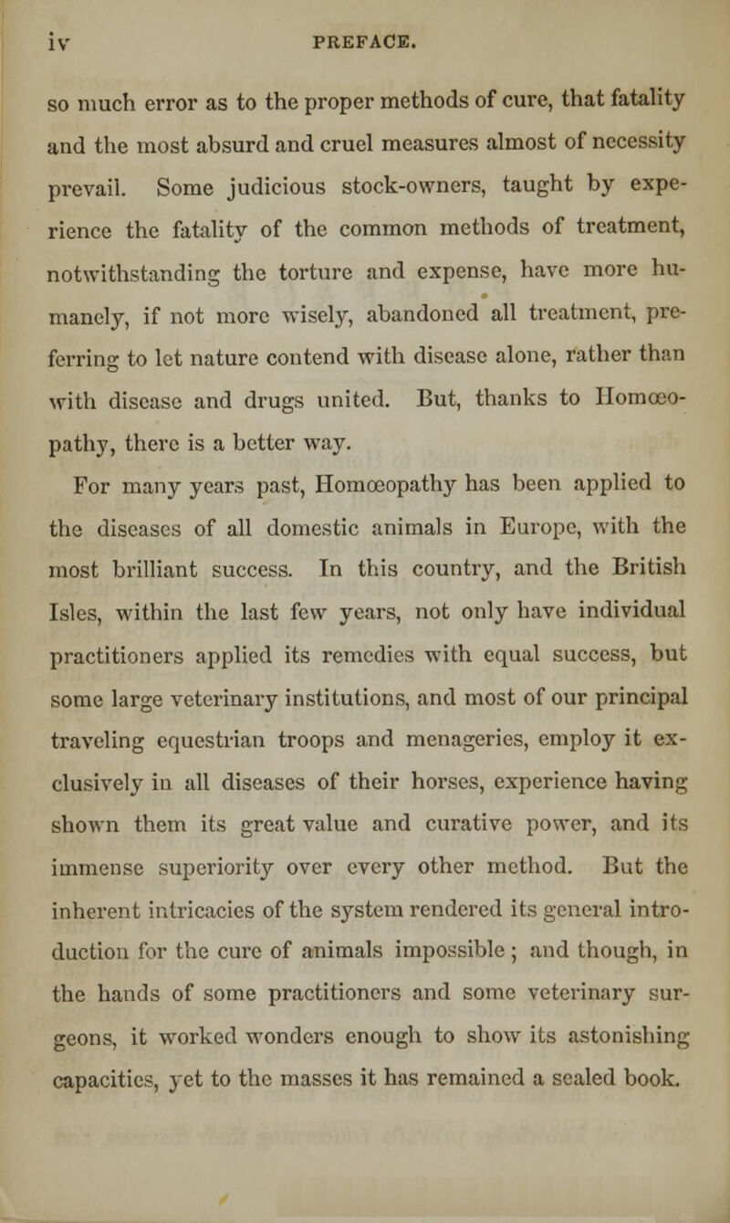 so much error as to the proper methods of cure, that fatality and the most absurd and cruel measures almost of necessity prevail. Some judicious stock-owners, taught by expe- rience the fatality of the common methods of treatment, notwithstanding the torture and expense, have more hu- manely, if not more wisely, abandoned all treatment, pre- ferring to let nature contend with disease alone, rather than with disease and drugs united. But, thanks to Homoeo- pathy, there is a better way. For many years past, Homoeopathy has been applied to the diseases of all domestic animals in Europe, with the most brilliant success. Tn this country, and the British Isles, within the last few years, not only have individual practitioners applied its remedies with equal success, but some large veterinary institutions, and most of our principal traveling equestrian troops and menageries, employ it ex- clusively in all diseases of their horses, experience having shown them its great value and curative power, and its immense superioritj'- over every other method. But the inherent intricacies of the system rendered its general intro- duction for the cure of animals impossible ; and though, in the hands of some practitioners and some veterinary sur- geons, it worked wonders enough to show its astonishing capacities, yet to the masses it has remained a scaled book.