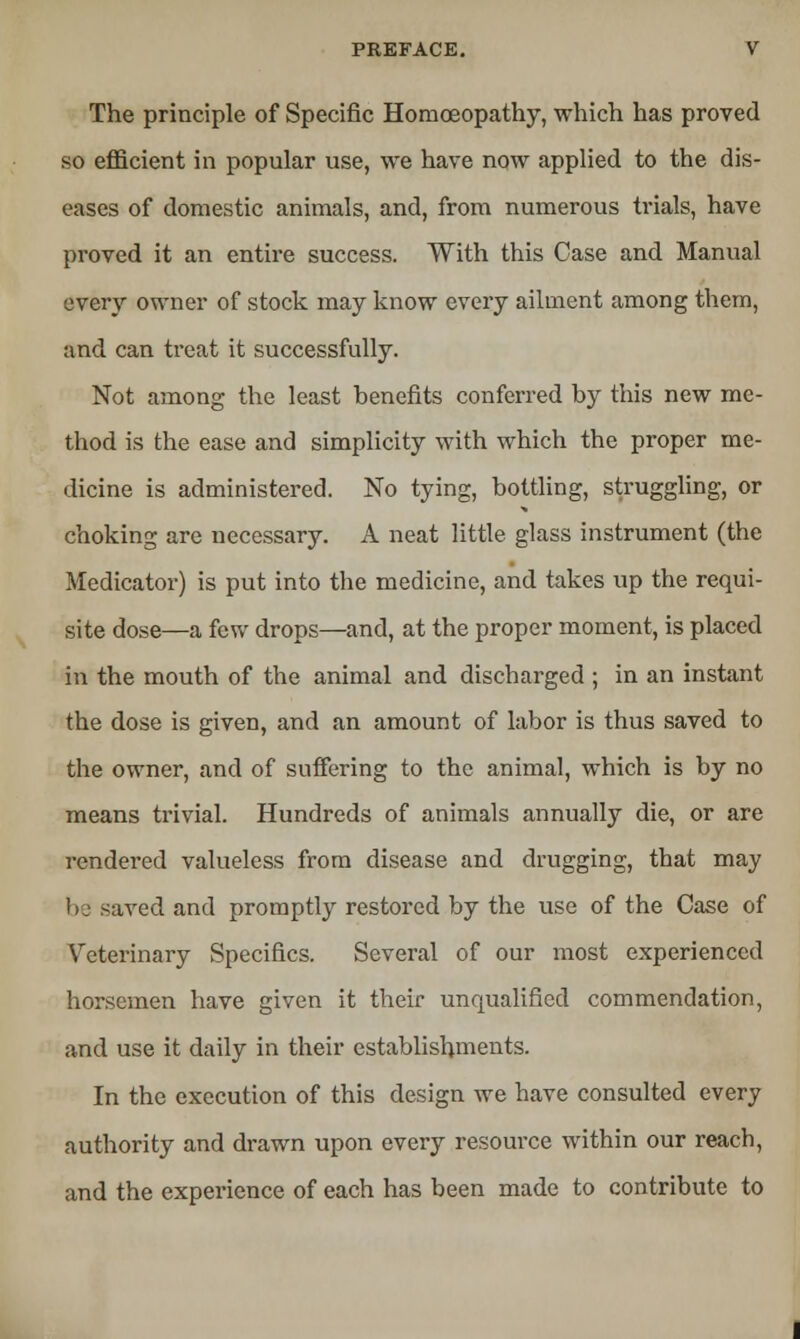 The principle of Specific Homoeopathy, which has proved so efficient in popular use, we have now applied to the dis- eases of domestic animals, and, from numerous trials, have proved it an entire success. With this Case and Manual every owner of stock may know every ailment among them, and can treat it successfully. Not among the least benefits conferred by this new me- thod is the ease and simplicity with which the proper me- dicine is administered. No tying, bottling, struggling, or choking are necessary. A neat little glass instrument (the Medicator) is put into the medicine, and takes up the requi- site dose—a few drops—and, at the proper moment, is placed in the mouth of the animal and discharged ; in an instant the dose is given, and an amount of labor is thus saved to the owner, and of suffering to the animal, which is by no means trivial. Hundreds of animals annually die, or are rendered valueless from disease and drugging, that may be saved and promptly restored by the use of the Case of Veterinary Specifics. Several of our most experienced horsemen have given it their unqualified commendation, and use it daily in their establishments. In the execution of this design we have consulted every authority and drawn upon every resource within our reach, and the experience of each has been made to contribute to