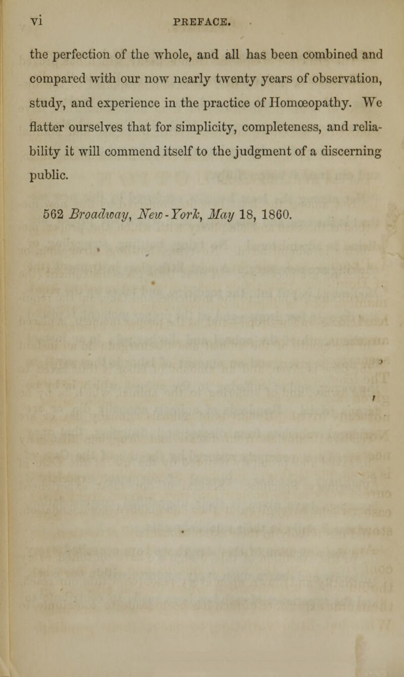 the perfection of the whole, and all has been combined and compared with our now nearly twenty years of observation, study, and experience in the practice of Homoeopathy. We flatter ourselves that for simplicity, completeness, and relia- bility it will commend itself to the judgment of a discerning public. 562 Broadway, New-York, May 18, 1860.