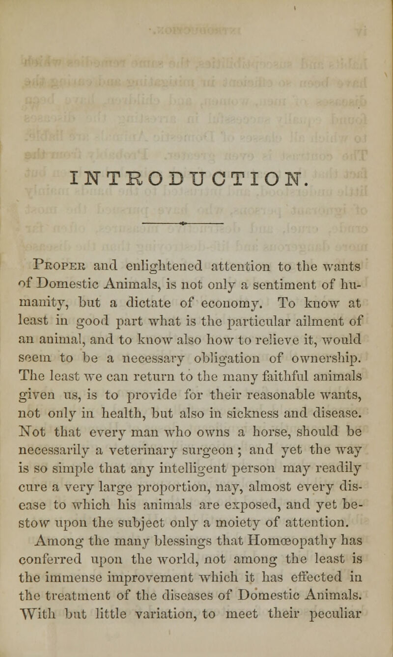 INTRODUCTION. Proper and enlightened attention to the wants of Domestic Animals, is not only a sentiment of hu- manity, but a dictate of economy. To know at least in good part what is the particular ailment of an animal, and to know also how to relieve it, would seem to be a necessary obligation of ownership. The least we can return to the many faithful animals given us, is to provide for their reasonable wants, not only in health, but also in sickness and disease. Not that every man who owns a horse, should be necessarily a veterinary surgeon ; and yet the way is so simple that any intelligent person may readily cure a very large proportion, nay, almost every dis- ease to which his animals are exposed, and yet be- stow upon the subject only a moiety of attention. Among the many blessings that Homoeopathy has conferred upon the world, not among the least is the immense improvement which it has effected in the treatment of the diseases of Domestic Animals. With but little variation, to meet their peculiar