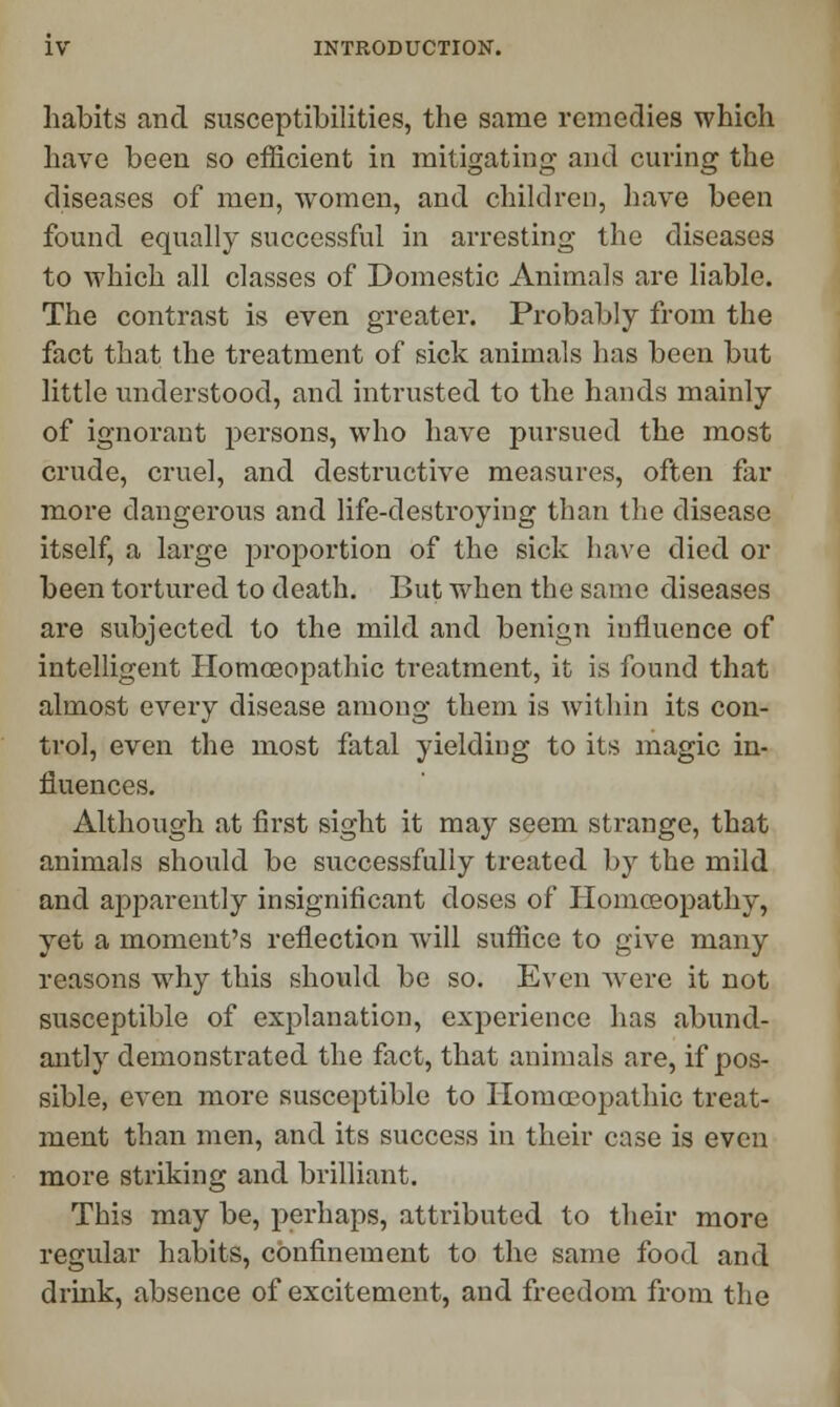 habits and susceptibilities, the same remedies which have been so efficient in mitigating and curing the diseases of men, women, and children, have been found equally successful in arresting the diseases to which all classes of Domestic Animals are liable. The contrast is even greater. Probably from the fact that the treatment of sick animals has been but little understood, and intrusted to the hands mainly of ignorant persons, who have pursued the most crude, cruel, and destructive measures, often far more dangerous and life-destroying than the disease itself, a large proportion of the sick have died or been tortured to death. But when the same diseases are subjected to the mild and benign influence of intelligent Homoeopathic treatment, it is found that almost every disease among them is within its con- trol, even the most fatal yielding to its magic in- fluences. Although at first sight it may seem strange, that animals should be successfully treated by the mild and apparently insignificant doses of Homoeopathy, yet a moment's reflection will suffice to give many reasons why this should be so. Even were it not susceptible of explanation, experience has abund- antly demonstrated the fact, that animals are, if pos- sible, even more susceptible to Homoeopathic treat- ment than men, and its success in their case is even more striking and brilliant. This may be, perhaps, attributed to their more regular habits, confinement to the same food and drink, absence of excitement, and freedom from the
