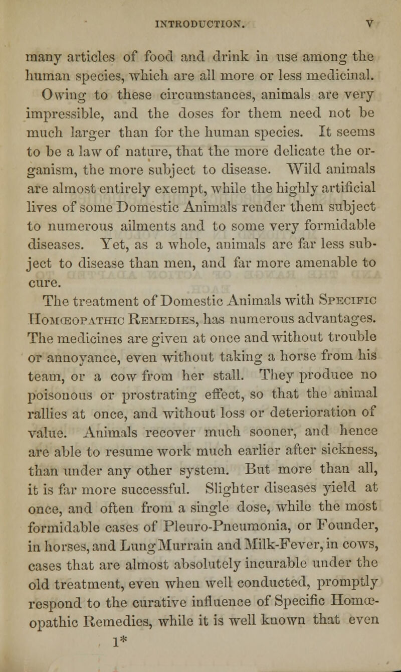 many articles of food and drink in use among the human species, which are all more or less medicinal. Owing to these circumstances, animals are very impressible, and the doses for them need not be much larger than for the human species. It seems to be a law of nature, that the more delicate the or- ganism, the more subject to disease. Wild animals are almost entirely exempt, while the highly artificial lives of some Domestic Animals render them subject to numerous ailments and to some very formidable diseases. Yet, as a whole, animals are far less sub- ject to disease than men, and far more amenable to cure. The treatment of Domestic Animals with Specific Homcsopathic Remedies, has numerous advantages. The medicines are given at once and without trouble or annoyance, even without taking a horse from his team, or a cow from her stall. They produce no poisonous or prostrating effect, so that the animal rallies at once, and without loss or deterioration of value. Animals recover much sooner, and hence are able to resume work much earlier after sickness, than under any other system. But more than all, it is far more successful. Slighter diseases yield at once, and often from a single dose, while the most formidable cases of Pleuro-Pneumonia, or Founder, in horses, and Lung Murrain and Milk-Fever, in cows, cases that are almost absolutely incurable under the old treatment, even when well conducted, promptly respond to the curative influence of Specific Homoe- opathic Remedies, while it is well known that even 1*