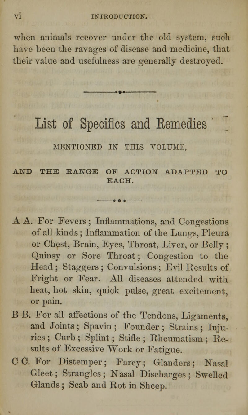 when animals recover under the old system, snch have been the ravages of disease and medicine, that their value and usefulness are generally destroyed. List of Specifics and Remedies MENTIONED IN THIS VOLUME, AND THE RANGE OF ACTION ADAPTED TO EACH. A A. For Fevers; Inflammations, and Congestions of all kinds ; Inflammation of the Lungs, Pleura or Chest, Brain, Eyes, Throat, Liver, or Belly; Quinsy or Sore Throat; Congestion to the Head ; Staggers ; Convulsions ; Evil Results of Fright or Fear. All diseases attended with heat, hot skin, quick pulse, great excitement, or pain. B B. For all affections of the Tendons, Ligaments, and Joints ; Spavin ; Founder ; Strains ; Inju- ries ; Curb; Splint; Stifle; Rheumatism; Re- sults of Excessive Work or Fatigue. C C. For Distemper; Farcy; Glanders; Nasal Gleet; Strangles; Nasal Discharges ; Swelled Glands; Scab and Rot in Sheep.