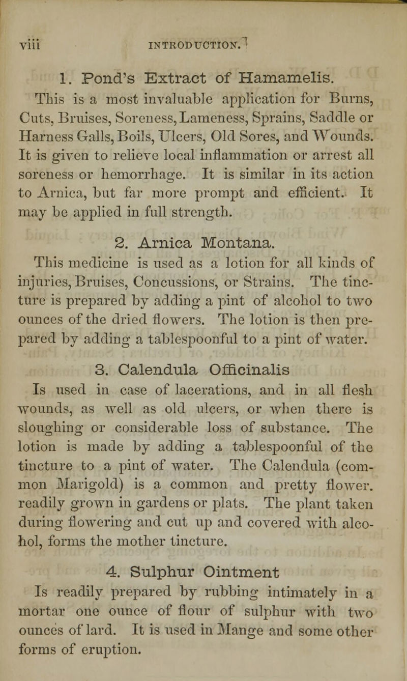 1. Pond's Extract of Hamamelis. This is a most invaluable application for Burns, Cuts, Bruises, Soreness, Lameness, Sprains, Saddle or Harness Galls, Boils, Ulcers, Old Sores, and Wounds. It is given to relieve local inflammation or arrest all soreness or hemorrhage. It is similar in its action to Arnica, but far more prompt and efficient. It may be applied in full strength. 2. Arnica Montana. This medicine is used as a lotion for all kinds of injuries, Bruises, Concussions, or Strains. The tinc- ture is prepared by adding a pint of alcohol to two ounces of the dried flowers. The lotion is then pre- pared by adding a tablespoonf ul to a pint of water. 3. Calendula Officinalis Is used in case of lacerations, and in all flesh wounds, as well as old ulcers, or when there is sloughing or considerable loss of substance. The lotion is made by adding a tablespoonful of the tincture to a pint of water. The Calendula (com- mon Marigold) is a common and pretty flower, readily grown in gardens or plats. The plant taken during flowering and cut up and covered with alco- hol, forms the mother tincture. 4. Sulphur Ointment Is readily prepared by rubbing intimately in a mortar one ounce of flour of sulphur with two ounces of lard. It is used in Mange and some other forms of eruption.