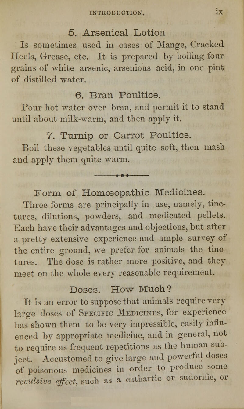 5. Arsenical Lotion Is sometimes used in cases of Mange, Cracked Heels, Grease, etc. It is prepared by boiling four grains of white arsenic, arsenious acid, in one pint of distilled water. 6. Bran Poultice. Pour hot water over bran, and permit it to stand until about milk-warm, and then apply it. 7. Turnip or Carrot Poultice. Boil these vegetables until quite soft, then mash and apply them quite warm. Form of Homoeopathic Medicines. Three forms are principally in use, namely, tinc- tures, dilutions, powders, and medicated pellets. Each have their advantages and objections, but after a pretty extensive experience and ample survey of the entire ground, we prefer for animals the tinc- tures. The dose is rather more positive, and they meet on the whole every reasonable requirement. Doses. How Much? It is an error to suppose that animals require very large doses of Specific Medicines, for experience has shown them to be very impressible, easily influ- enced by appropriate medicine, and in general, not to require as frequent repetitions as the human sub- ject. Accustomed to give large and powerful doses of poisonous medicines in order to produce some revulsive effect, such as a cathartic or sudorific, or