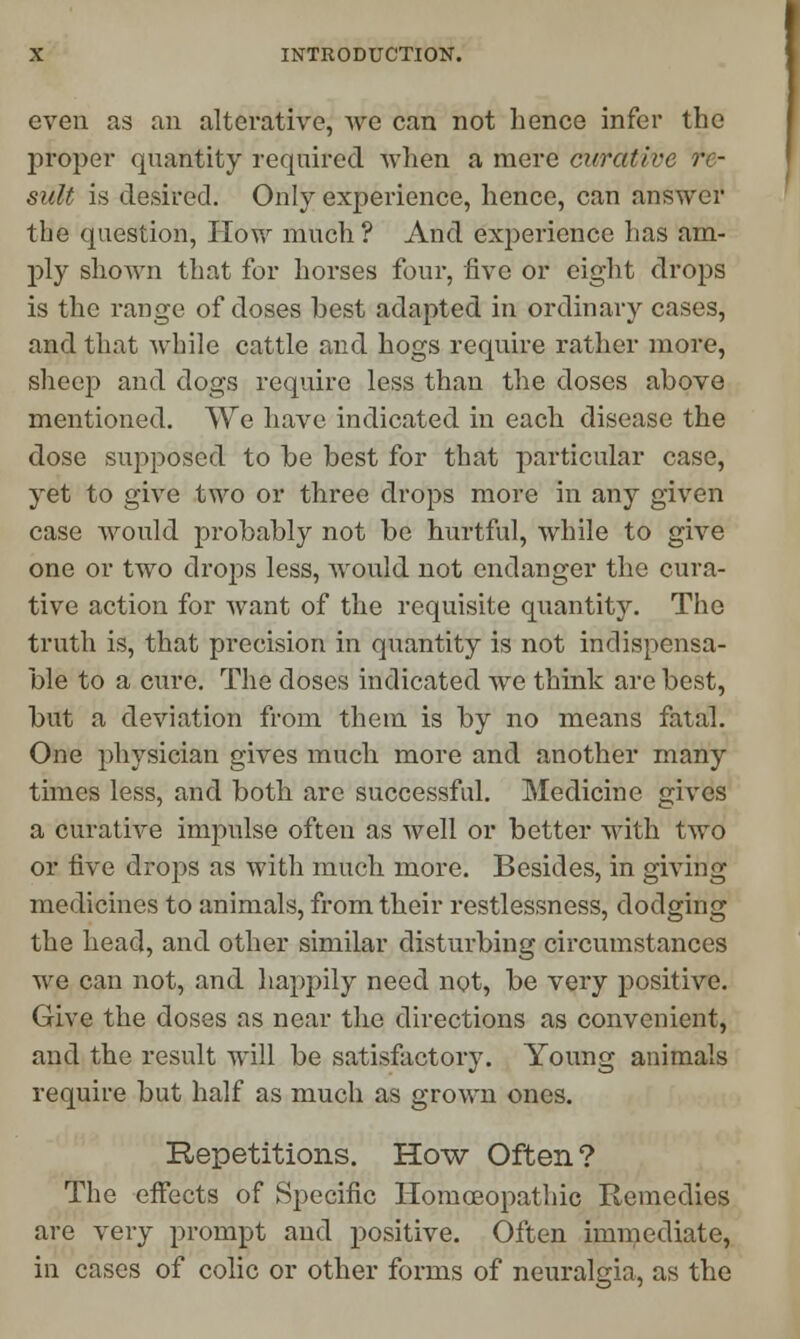 even as an alterative, we can not hence infer the proper quantity required when a mere curative re- sult is desired. Only experience, hence, can answer the question, How much? And experience has am- ply shown that for horses four, five or eight drops is the range of doses best adapted in ordinary cases, and that while cattle and hogs require rather more, sheep and dogs require less than the doses above mentioned. VVe have indicated in each disease the dose supposed to be best for that particular case, yet to give two or three drops more in any given case would probably not be hurtful, while to give one or two drops less, would not endanger the cura- tive action for want of the requisite quantity. The truth is, that precision in quantity is not indispensa- ble to a cure. The doses indicated we think are best, but a deviation from them is by no means fatal. One physician gives much more and another many times less, and both are successful. Medicine gives a curative impulse often as well or better with two or five drops as with much more. Besides, in giving medicines to animals, from their restlessness, dodging the head, and other similar disturbing circumstances we can not, and happily need not, be very positive. Give the doses as near the directions as convenient, and the result will be satisfactory. Young animals require but half as much as grown ones. Repetitions. How Often? The effects of Specific Homoeopathic Remedies are very prompt and positive. Often immediate, in cases of colic or other forms of neuralgia, as the