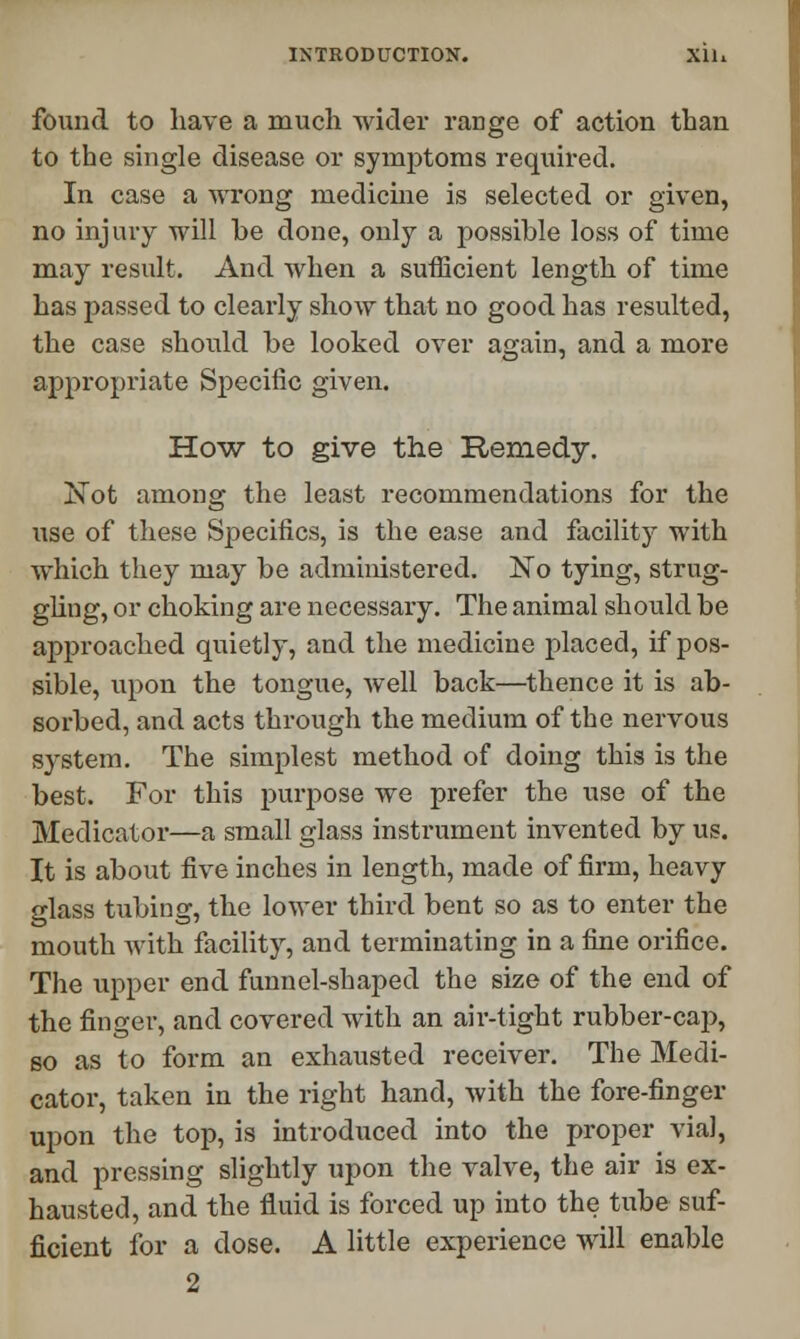 found to have a much wider range of action than to the single disease or symptoms required. In case a wrong medicine is selected or given, no injury will he done, only a possible loss of time may result. And when a sufficient length of time has passed to clearly show that no good has resulted, the case should he looked over again, and a more appropriate Specific given. How to give the Remedy. Not among the least recommendations for the use of these Specifics, is the ease and facility with which they may be administered. No tying, strug- gling, or choking are necessary. The animal should he approached quietly, and the medicine placed, if pos- sible, upon the tongue, well back—thence it is ab- sorbed, and acts through the medium of the nervous system. The simplest method of doing this is the best. For this purpose we prefer the use of the Medicator—a small glass instrument invented by us. It is about five inches in length, made of firm, heavy glass tubing, the lower third bent so as to enter the mouth with facility, and terminating in a fine orifice. The upper end funnel-shaped the size of the end of the finger, and covered with an air-tight rubber-cap, so as to form an exhausted receiver. The Medi- cator, taken in the right hand, with the fore-finger upon the top, is introduced into the proper via], and pressing slightly upon the valve, the air is ex- hausted, and the fluid is forced up into the tube suf- ficient for a dose. A little experience will enable