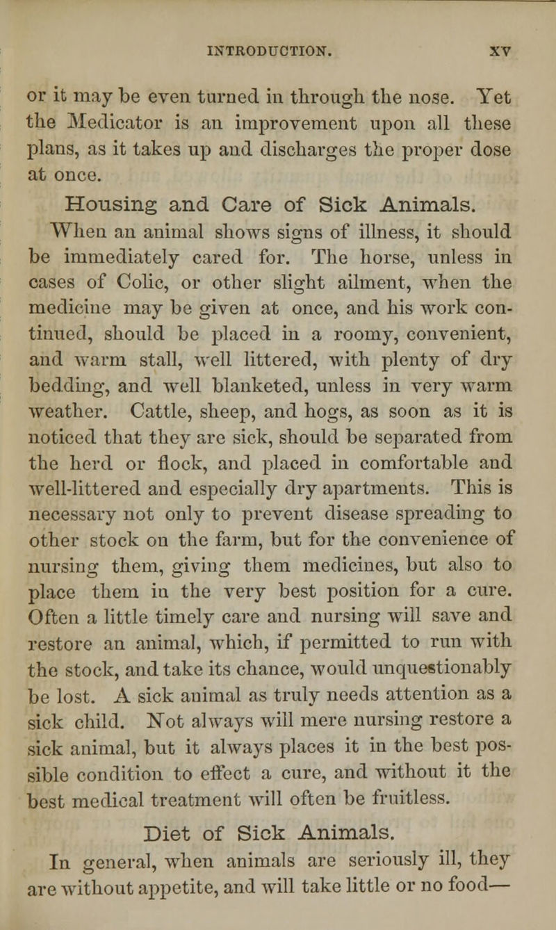 or it may be even turned in through the nose. Yet the Medicator is an improvement upon all these plans, as it takes up and discharges the proper dose at once. Housing and Care of Sick Animals. When an animal shows signs of illness, it should be immediately cared for. The horse, unless in cases of Colic, or other slight ailment, when the medicine may be given at once, and his work con- tinued, should be placed in a roomy, convenient, and warm stall, well littered, with plenty of dry bedding, and well blanketed, unless in very warm weather. Cattle, sheep, and hogs, as soon as it is noticed that they are sick, should be separated from the herd or flock, and placed in comfortable and well-littered and especially dry apartments. This is necessary not only to prevent disease spreading to other stock on the farm, but for the convenience of nursing them, giving them medicines, but also to place them in the very best position for a cure. Often a little timely care and nursing will save and restore an animal, which, if permitted to run with the stock, and take its chance, would unquestionably be lost. A sick animal as truly needs attention as a sick child. Not always will mere nursing restore a sick animal, but it always places it in the best pos- sible condition to effect a cure, and without it the best medical treatment will often be fruitless. Diet of Sick Animals. In general, when animals are seriously ill, they are without appetite, and will take little or no food—