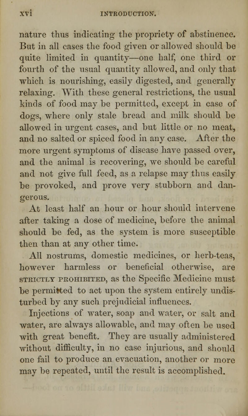 nature thus indicating the propriety of abstinence. But in all cases the food given or allowed should he quite limited in quantity—one half, one third or fourth of the usual quantity allowed, and only that which is nourishing, easily digested, and generally relaxing. With these general restrictions, the usual kinds of food may he permitted, except in case of dogs, where only stale bread and milk should be allowed in urgent cases, and but little or no meat, and no salted or spiced food in any case. After the more urgent symptoms of disease have passed over, and the animal is recovering, we should be careful and not give full feed, as a relapse may thus easily be provoked, and prove very stubborn and dan- gerous. At least half an hour or hour should intervene after taking a dose of medicine, before the animal should be fed, as the system is more susceptible then than at any other time. All nostrums, domestic medicines, or herb-teas, however harmless or beneficial otherwise, are strictly prohibited, as the Specific Medicine must be permitted to act upon the system entirely undis- turbed by any such prejudicial influences. Injections of water, soap and water, or salt and water, are always allowable, and may often be used with great benefit. They are usually administered Avithout difficulty, in no case injurious, and should one fail to produce an evacuation, another or more may be repeated, until the result is accomplished.