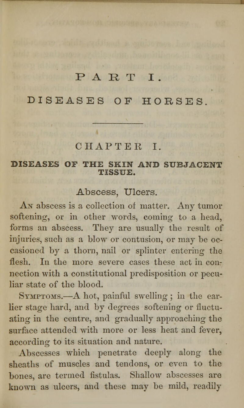 PART I . DISEASES OF HORSES. CHAPTER I. DISEASES OF THE SKIN AND SUBJACENT TISSUE. Abscess, Ulcers. An abscess is a collection of matter. Any tumor softening, or in other words, coming to a head, forms an abscess. They are usually the result of injuries, such as a blow or contusion, or may be oc- casioned by a thorn, nail or splinter entering the flesh. In the more severe cases these act in con- nection with a constitutional predisposition or pecu- liar state of the blood. Symptoms.—A hot, painful swelling ; in the ear- lier stage hard, and by degrees softening or fluctu- ating in the centre, and gradually approaching the surface attended with more or less heat and fever, according to its situation and nature. Abscesses which penetrate deeply along the sheaths of muscles and tendons, or even to the bones, are termed fistulas. Shallow abscesses are known as ulcers, and these may be mild, readily