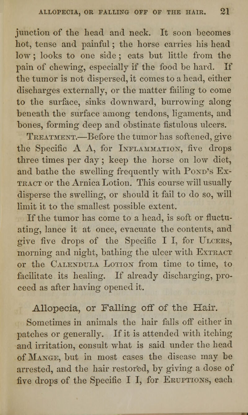 junction of the head and neck. It soon becomes hot, tense and painful; the horse carries his head low ; looks to one side ; eats but little from the pain of chewing, especially if the food be hard. If the tumor is not dispersed, it comes to a head, either discharges externally, or the matter failing to come to the surface, sinks downward, burrowing along beneath the surface among tendons, ligaments, and bones, forming deep and obstinate fistulous ulcers. Treatment.—Before the tumor has softened, give the Specific A A, for Inflammation, five drops three times per day; keep the horse on low diet, and bathe the swelling frequently with Pond's Ex- tract or the Arnica Lotion. This course will usually disperse the swelling, or should it fail to do so, will limit it to the smallest possible extent. If the tumor has come to a head, is soft or fluctu- ating, lance it at once, evacuate the contents, and give five drops of the S])ecific I I, for Ulcers, morning and night, bathing the ulcer with Extract or the Calendula Lotion from time to time, to facilitate its healing. If already discharging, pro- ceed as after having opened it. Allopecia, or Falling off of the Hair. Sometimes in animals the hair falls oif either in patches or generally. If it is attended with itching and irritation, consult what is said under the head of Mange, but in most cases the disease may be arrested, and the hair restored, by giving a dose of five drops of the Specific I I, for Eruptions, each