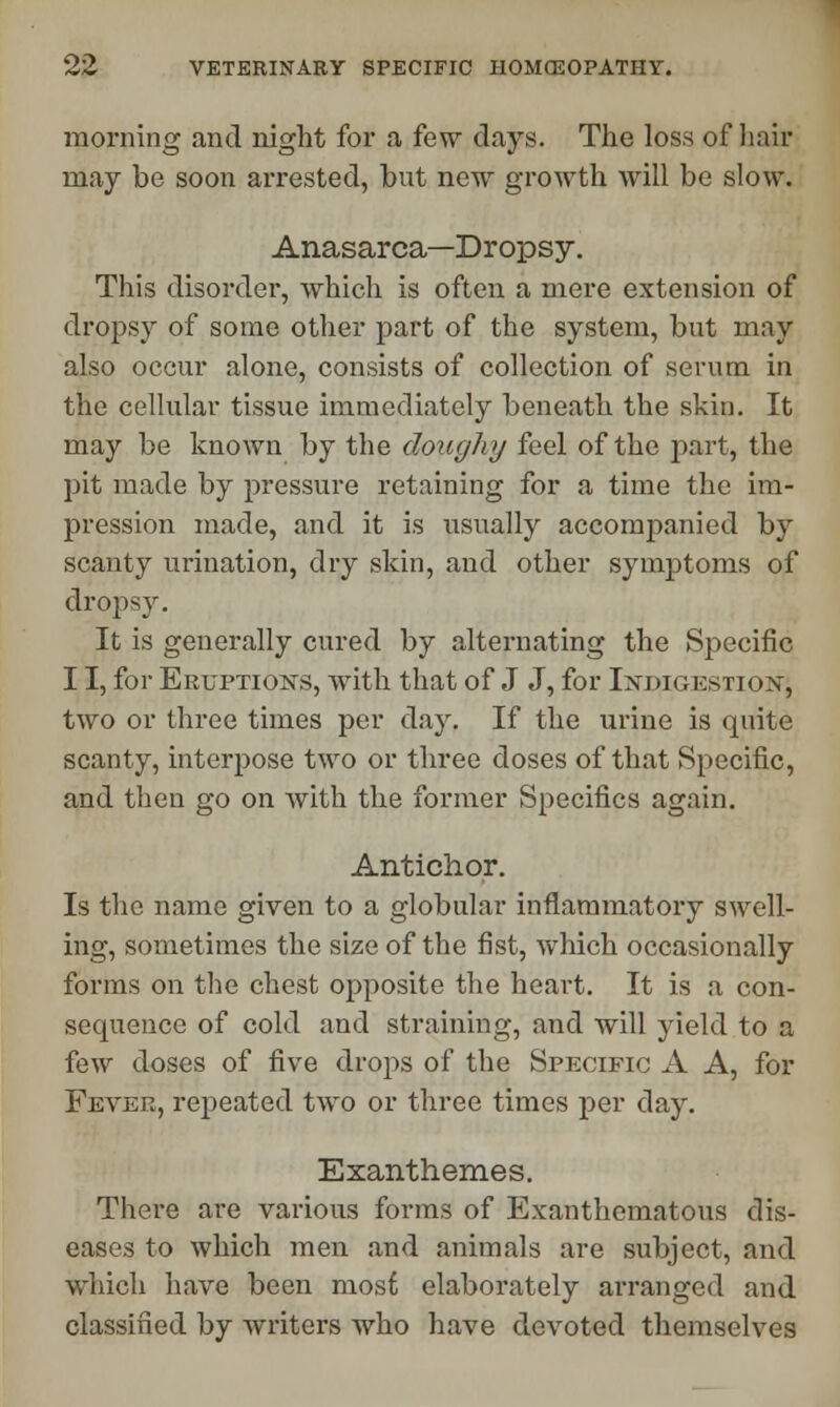 morning and night for a few days. The loss of hair may be soon arrested, but new growth will be slow. Anasarca—Dropsy. This disorder, which is often a mere extension of dropsy of some other part of the system, but may also occur alone, consists of collection of serum in the cellular tissue immediately beneath the skin. It may be known by the doughy feel of the part, the pit made by pressure retaining for a time the im- pression made, and it is usually accompanied by scanty urination, dry skin, and other symptoms of dropsy. It is generally cured by alternating the Specific 11, for Eruptions, with that of J J, for Indigestion, two or three times per day. If the urine is quite scanty, interpose two or three doses of that Specific, and then go on with the former Specifics again. Antichor. Is the name given to a globular inflammatory swell- ing, sometimes the size of the fist, which occasionally forms on the chest opposite the heart. It is a con- sequence of cold and straining, and will yield to a few doses of five drops of the Specific A A, for Fever, repeated two or three times per day. Exanthemes. There are various forms of Exanthematous dis- eases to which men and animals are subject, and which have been most elaborately arranged and classified by writers who have devoted themselves