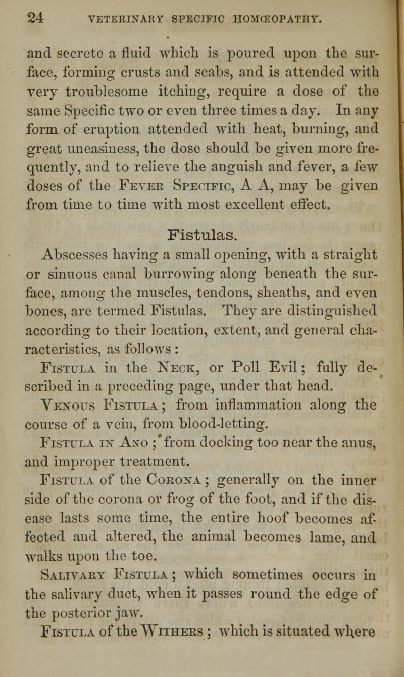 and secrete a fluid which is poured upon the sur- face, forming crusts and scabs, and is attended with very troublesome itching, require a dose of the same Specific two or even three times a day. In any form of eruption attended with heat, burning, and great uneasiness, the dose should be given more fre- quently, and to relieve the anguish and fever, a few doses of the Fever Specific, A A, may be given from time to time with most excellent effect. Fistulas. Abscesses having a small opening, with a straight or sinuous canal burrowing along beneath the sur- face, among the muscles, tendons, sheaths, and even bones, are termed Fistulas. They are distinguished according to their location, extent, and general cha- racteristics, as follows: Fistula in the Neck, or Poll Evil; fully de- scribed in a preceding page, under that head. Venous Fistula ; from inflammation along the course of a vein, from blood-letting. Fistula in Ano ;*from docking too near the anus, and improper treatment. Fistula of the Corona ; generally on the inner side of the corona or frog of the foot, and if the dis- ease lasts some time, the entire hoof becomes af- fected and altered, the animal becomes lame, and walks upon the toe. Salivary Fistula ; which sometimes occurs in the salivary duct, when it passes round the edge of the posterior jaw. Fistula of the Withers ; which is situated where