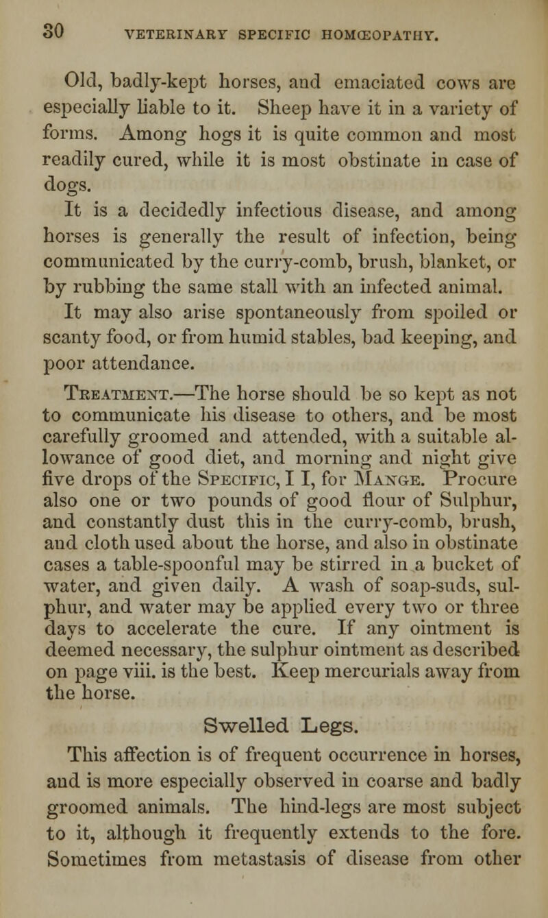 Old, badly-kept horses, and emaciated cows are especially liable to it. Sheep have it in a variety of forms. Among hogs it is quite common and most readily cured, while it is most obstinate in case of dogs. It is a decidedly infectious disease, and among horses is generally the result of infection, being communicated by the curry-comb, brush, blanket, or by rubbing the same stall with an infected animal. It may also arise spontaneously from spoiled or scanty food, or from humid stables, bad keeping, and poor attendance. Treatment.—The horse should be so kept as not to communicate his disease to others, and be most carefully groomed and attended, with a suitable al- lowance of good diet, and morning and night give five drops of the Specific, 11, for Mange. Procure also one or two pounds of good flour of Sulphur, and constantly dust this in the curry-comb, brush, aud cloth used about the horse, and also in obstinate cases a table-spoonful may be stirred in a bucket of water, and given daily. A wash of soap-suds, sul- phur, and water may be applied every two or three days to accelerate the cure. If any ointment is deemed necessary, the sulphur ointment as described on page viii. is the best. Keep mercurials away from the horse. Swelled Legs. This affection is of frequent occurrence in horses, and is more especially observed in coarse and badly groomed animals. The hind-legs are most subject to it, although it frequently extends to the fore. Sometimes from metastasis of disease from other