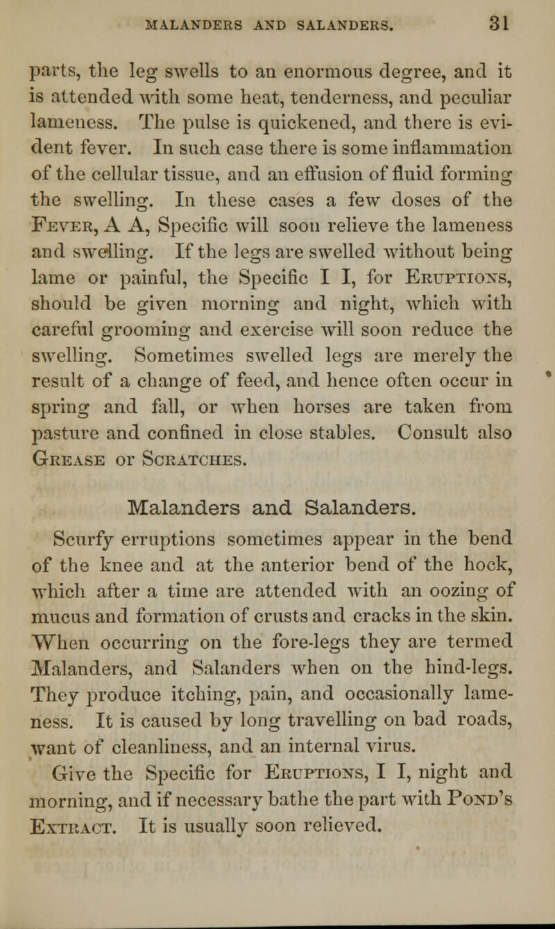 parts, the leg swells to an enormous degree, and it is attended with some heat, tenderness, and peculiar lameness. The pulse is quickened, and there is evi- dent fever. In such case there is some inflammation of the celhilar tissue, and an effusion of fluid forming the swelling. In these cases a few doses of the Fever, A A, Specific will soon relieve the lameness and swelling. If the legs are swelled without being lame or painful, the Specific I I, for Eruptions, should be given morning and night, which with careful grooming and exercise will soon reduce the swelling. Sometimes swelled legs are merely the result of a change of feed, and hence often occur in spring and fall, or when horses are taken from pasture and confined in close stables. Consult also Grease or Scratches. Malanders and Salanders. Scurfy erruptions sometimes appear in the bend of the knee and at the anterior bend of the hock, which after a time are attended with an oozing of mucus and formation of crusts and cracks in the skin. When occurring on the fore-legs they are termed Malanders, and Salanders when on the hind-legs. They produce itching, pain, and occasionally lame- ness. It is caused by long travelling on bad roads, want of cleanliness, and an internal virus. Give the Specific for Eruptions, I I, night and morning, and if necessary bathe the part with Pond's Extract. It is usually soon relieved.