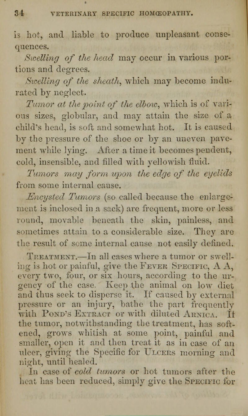 is hot, and liable to produce unpleasant conse- quences. Swelling of the head may occur in various por- tions and degrees. Swelling of the sheath, which may become indu- rated by neglect. Tumor at the point of the elbow, which is of vari- ous sizes, globular, and may attain the size of a child's head, is soft and somewhat hot. It is caused by the pressure of the shoe or by an uneven pave- ment while lying. After a time it becomes pendent, cold, insensible, and filled with yellowish fluid. Tumors may form upon the edge of the eyelids from some internal cause. Encysted Tumors (so called because the enlarge- ment is inclosed in a sack) are frequent, more or less round, movable beneath the skin, painless, and sometimes attain to a considerable size. They are the result of some internal cause not easily defined. Treatment.—In all cases where a tumor or swell- ing is hot or painful, give the Fever Specific, A A, every two, four, or six hours, according to the ur- gency of the case. Keep the animal on low diet and thus seek to disperse it. If caused by external pressure or an injury, bathe the part frequently with Pond's Extract or with diluted Arnica. If the tumor, notwithstanding the treatment, has soft- ened, grows whitish at some point, painful and smaller, open it and then treat it as in case of an ulcer, giving the Specific for Ulcers morning and night, until healed. In case of cold tumors or hot tumors after the heat has been reduced, simply give the Specific for