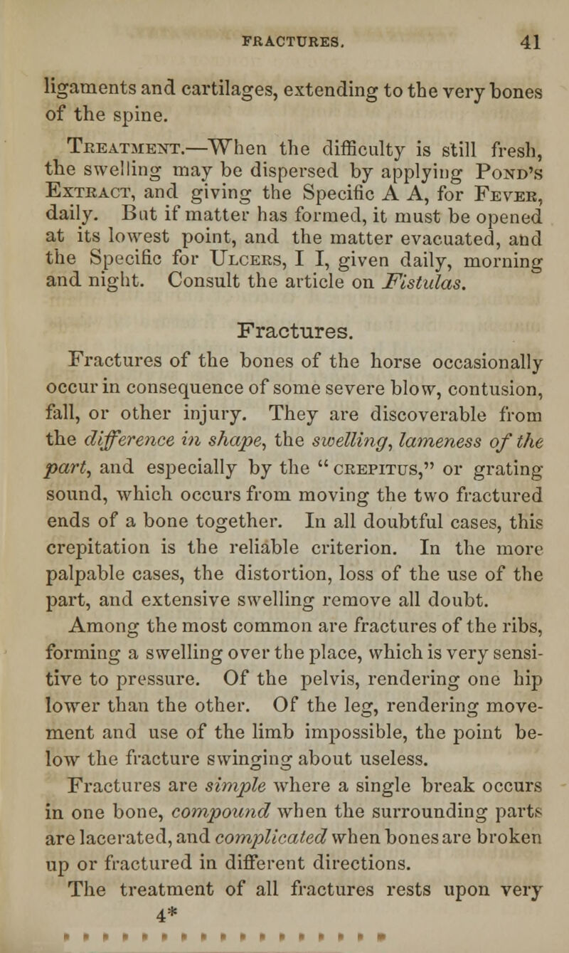 ligaments and cartilages, extending to the very bones of the spine. Treatment.—When the difficulty is still fresh, the swelling may be dispersed by applying Pond's Extract, and giving the Specific A A, for Fever, daily. Bat if matter has formed, it must be opened at its lowest point, and the matter evacuated, and the Specific for Ulcers, I I, given daily, morning and night. Consult the article on Fistulas. Fractures. Fractures of the bones of the horse occasionally occur in consequence of some severe blow, contusion, fall, or other injury. They are discoverable from the difference in shape, the swelling, lameness of the part, and especially by the  crepitus, or grating- sound, which occurs from moving the two fractured ends of a bone together. In all doubtful cases, this crepitation is the reliable criterion. In the more palpable cases, the distortion, loss of the use of the part, and extensive swelling remove all doubt. Among the most common are fractures of the ribs, forming a swelling over the place, which is very sensi- tive to pressure. Of the pelvis, rendering one hip lower than the other. Of the leg, rendering move- ment and use of the limb impossible, the point be- low the fracture swinging about useless. Fractures are simple where a single break occurs in one bone, compound when the surrounding parts are lacerated, and complicated when bones are broken up or fractured in different directions. The treatment of all fractures rests upon very 4*