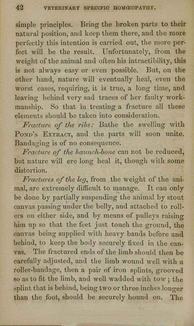 simple principles. Bring the broken parts to their natural position, and keep them there, and the more perfectly this intention is carried out, the more per- fect will be the result. Unfortunately, from the weight of the animal and often his intractability, this is not always easy or even possible. But, on the other hand, nature will eventually heal, even the worst cases, requiring, it is true, a long time, and leaving behind veiy sad traces of her faulty work- manship. So that in treating a fracture all these elements should be taken into consideration. Fracture of the ribs: Bathe the swelling with Pond's Extract, and the parts will soon unite. Bandaging is of no consequence. Fracture of the haunch-bone can not be reduced, but nature will ere long heal it, though with some distortion. Fractures of the leg, from the weight of the ani- mal, are extremely difficult to manage. It can only be done by partially suspending the animal by stout canvas passing under the belly, and attached to roll- ers on either side, and by means of pulleys raising him up so that the feet just touch the ground, the canvas being supplied with heavy bands before and behind, to keep the body securely fixed in the can- vas. The fractured ends of the limb should then be carefully adjusted, and the limb wound well with a roller-bandage, then a pair of iron splints, grooved so as to fit the limb, and well wadded with tow; the splint that is behind, being two or three inches longer than the foot, should be securely bound on. The