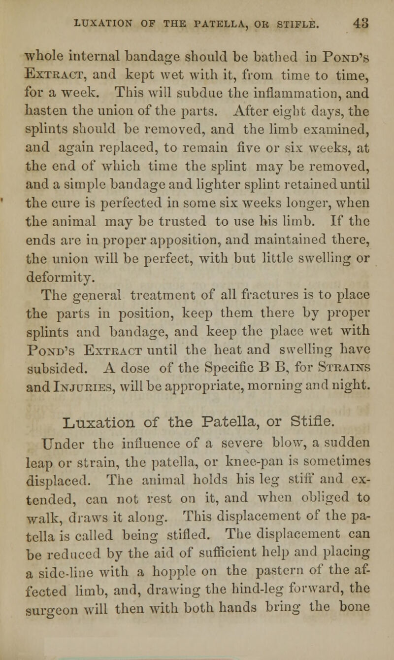 whole internal bandage should be bathed in Pond's Extract, and kept wet with it, from time to time, for a week. This will subdue the inflammation, and hasten the union of the parts. After eight days, the splints should be removed, and the limb examined, and again replaced, to remain five or six weeks, at the end of which time the splint may be removed, and a simple bandage and lighter splint retained until the cure is perfected in some six weeks longer, when the animal may be trusted to use his limb. If the ends are in proper apposition, and maintained there, the union will be perfect, with but little swelling or deformity. The general treatment of all fractures is to place the parts in position, keep them there by proper splints and bandage, and keep the place wet with Pond's Extract until the heat and swelling have subsided. A dose of the Specific B B, for Strains and Injuries, will be appropriate, morning and night. Luxation of the Patella, or Stifle. Under the influence of a severe blow, a sudden leap or strain, the patella, or knee-pan is sometimes displaced. The animal holds his leg stiff and ex- tended, can not rest on it, and when obliged to walk, draws it along. This displacement of the pa- tella is called being stifled. The displacement can be reduced by the aid of sufficient help and placing a side-line with a hopple on the pastern of the af- fected limb, and, drawing the hind-leg forward, the surgeon will then with both hands bring the bone