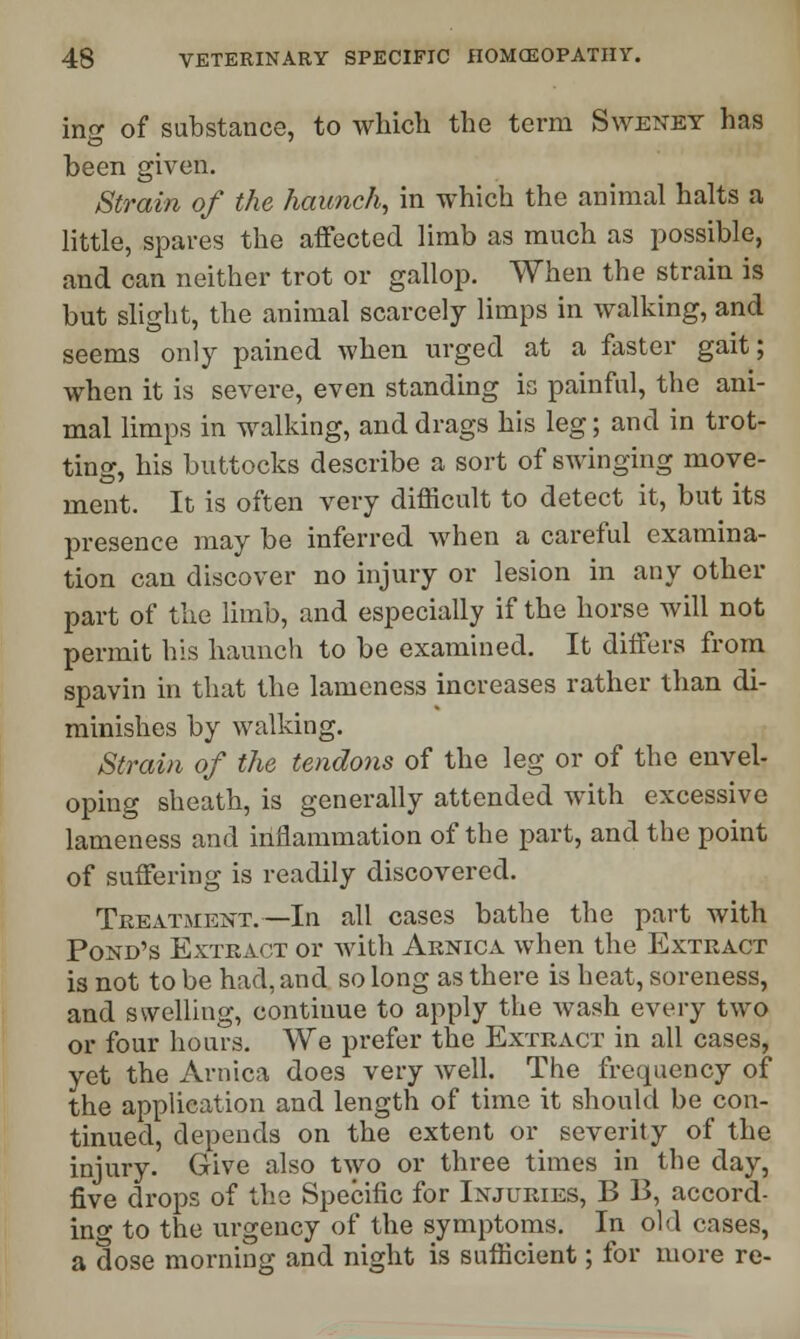 ins of substance, to which the term Sweney has been given. Strain of the haunch, in which the animal halts a little, spares the affected limb as much as possible, and can neither trot or gallop. When the strain is but slight, the animal scarcely limps in walking, and seems only pained when urged at a faster gait; when it is severe, even standing is painful, the ani- mal limps in walking, and drags his leg; and in trot- ting, his buttocks describe a sort of swinging move- ment. It is often very difficult to detect it, but its presence may be inferred when a careful examina- tion can discover no injury or lesion in any other part of the limb, and especially if the horse will not permit his haunch to be examined. It differs from spavin in that the lameness increases rather than di- minishes by walking. Strain of the tendons of the leg or of the envel- oping sheath, is generally attended with excessive lameness and inflammation of the part, and the point of suffering is readily discovered. TrexVtment. —In all cases bathe the part with Pond's Extract or with Arnica when the Extract is not to be had, and so long as there is heat, soreness, and swelling, continue to apply the wash every two or four hours. We prefer the Extract in all cases, yet the Arnica does very well. The frequency of the application and length of time it should be con- tinued, depends on the extent or severity of the injury. Give also two or three times in the day, five drops of the Specific for Injuries, B B, accord- ing to the urgency of the symptoms. In old cases, a dose morning and night is sufficient; for more re-