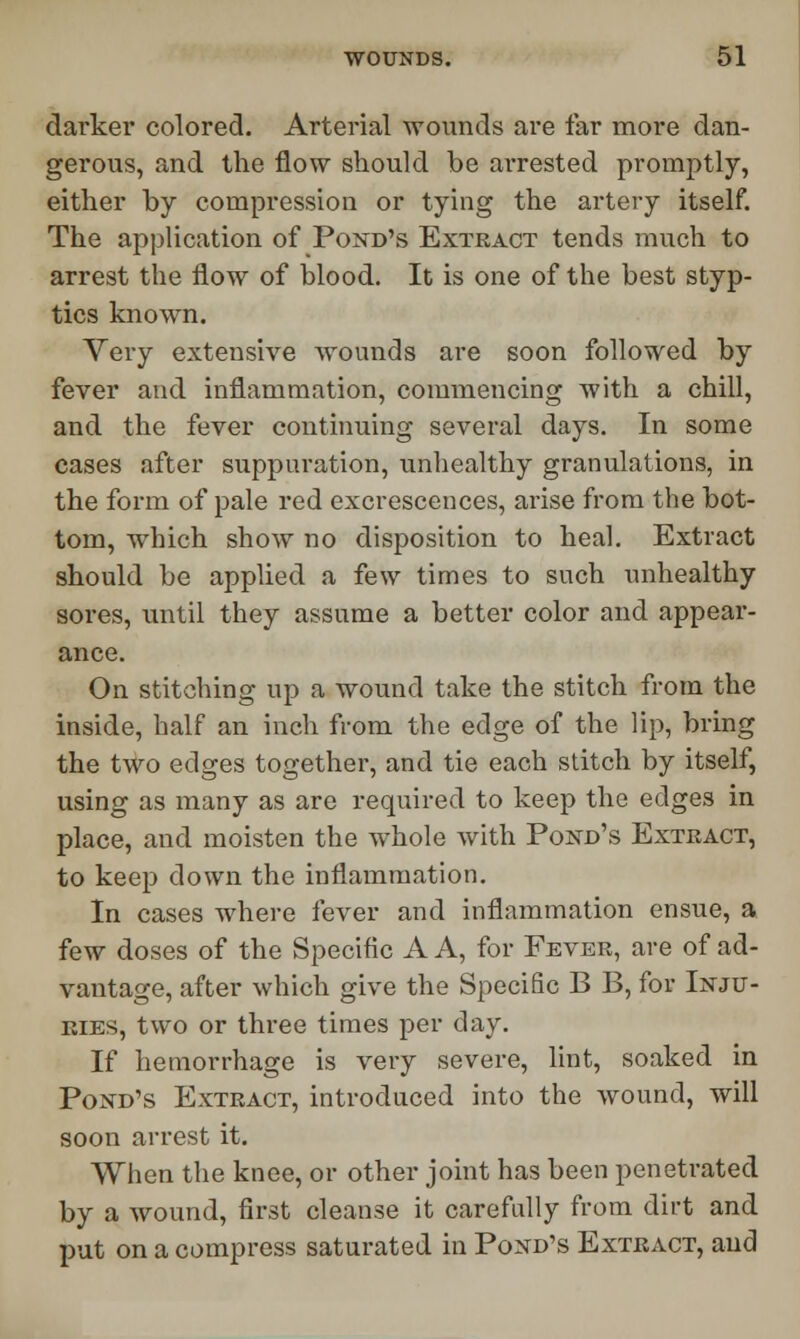 darker colored. Arterial wounds are far more dan- gerous, and the flow should be arrested promptly, either by compression or tying the artery itself. The application of Pond's Extract tends much to arrest the flow of blood. It is one of the best styp- tics known. Very extensive wounds are soon followed by fever and inflammation, commencing with a chill, and the fever continuing several days. In some cases after suppuration, unhealthy granulations, in the form of pale red excrescences, arise from the bot- tom, which show no disposition to heal. Extract should be applied a few times to such unhealthy sores, until they assume a better color and appear- ance. On stitching up a wound take the stitch from the inside, half an inch from the edge of the lip, bring the two edges together, and tie each stitch by itself, using as many as are required to keep the edges in place, and moisten the whole with Pond's Extract, to keep down the inflammation. In cases where fever and inflammation ensue, a few doses of the Specific A A, for Fever, are of ad- vantage, after which give the Specific B B, for Inju- ries, two or three times per day. If hemorrhage is very severe, lint, soaked in Pond's Extract, introduced into the wound, will soon arrest it. When the knee, or other joint has been penetrated by a wound, first cleanse it carefully from dirt and put on a compress saturated in Pond's Extract, and