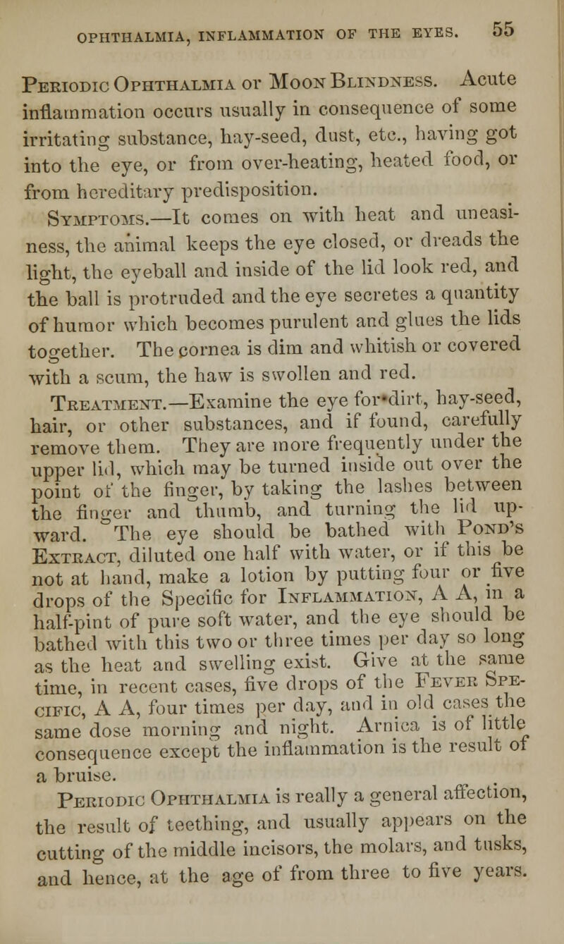 Periodic Ophthalmia or Moon Blindness. Acute inflammation occurs usually in consequence of some irritating substance, hay-seed, dust, etc., having got into the eye, or from over-heating, heated food, or from hereditary predisposition. Symptoms.—It comes on with heat and uneasi- ness, the animal keeps the eye closed, or dreads the light, the eyeball and inside of the lid look red, and the ball is protruded and the eye secretes a quantity of humor which becomes purulent and glues the lids together. The cornea is dim and whitish or covered with a scum, the haw is swollen and red. Treatment.—Examine the eye for«dirt, hay-seed, hair, or other substances, and if found, carefully remove them. They are more frequently under the upper lid, which may be turned inside out over the point of the finger, by taking the lashes between the finger and thumb, and turning the lid up- ward. The eye should be bathed with Pond's Extract, diluted one half with water, or if this be not at hand, make a lotion by putting four or five drops of the Specific for Inflammation, A A, m a half-pint of pure soft water, and the eye should be bathed with this two or three times per day so long as the heat and swelling exist. Give at the same time, in recent cases, five drops of the Fever Spe- cific, A A, four times per day, and in old cases the same dose morning and night. Arnica is of little consequence except the inflammation is the result ot a bruise. Periodic Ophthalmia is really a general affection, the result of teething, and usually appears on the cutting of the middle incisors, the molars, and tusks, and hence, at the age of from three to five years.