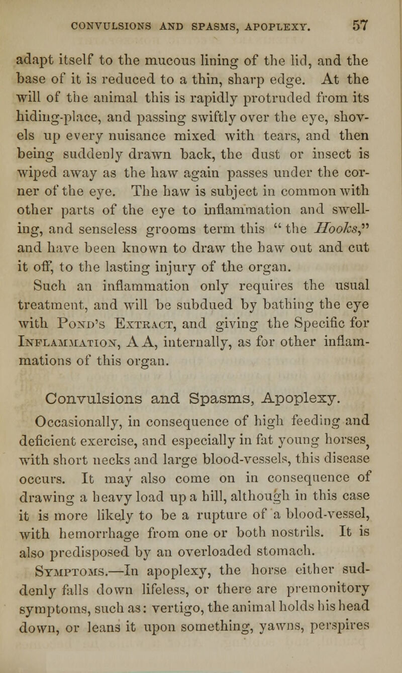 adapt itself to the mucous lining of the lid, and the base of it is reduced to a thin, sharp edge. At the will of the animal this is rapidly protruded from its hiding-place, and passing swiftly over the eye, shov- els up every nuisance mixed with tears, and then being suddenly drawn back, the dust or insect is wiped away as the haw again passes under the cor- ner of the eye. The haw is subject in common with other parts of the eye to inflammation and swell- ing, and senseless grooms term this  the Hooks, and have been known to draw the haw out and cut it off, to the lasting injury of the organ. Such an inflammation only requires the usual treatment, and will be subdued by bathing the eye with Pond's Extract, and giving the Specific for Inflammation, A A, internally, as for other inflam- mations of this organ. Convulsions and Spasms, Apoplexy. Occasionally, in consequence of high feeding and deficient exercise, and especially in fat young horses^ with short necks and large blood-vessels, this disease occurs. It may also come on in consequence of drawing a heavy load up a hill, although in this case it is more likely to be a rupture of a blood-vessel, with hemorrhage from one or both nostrils. It is also predisposed by an overloaded stomach. Symptoms.—In apoplexy, the horse either sud- denly falls down lifeless, or there are premonitory symptoms, such as: vertigo, the animal holds his head down, or leans it upon something, yawns, perspires