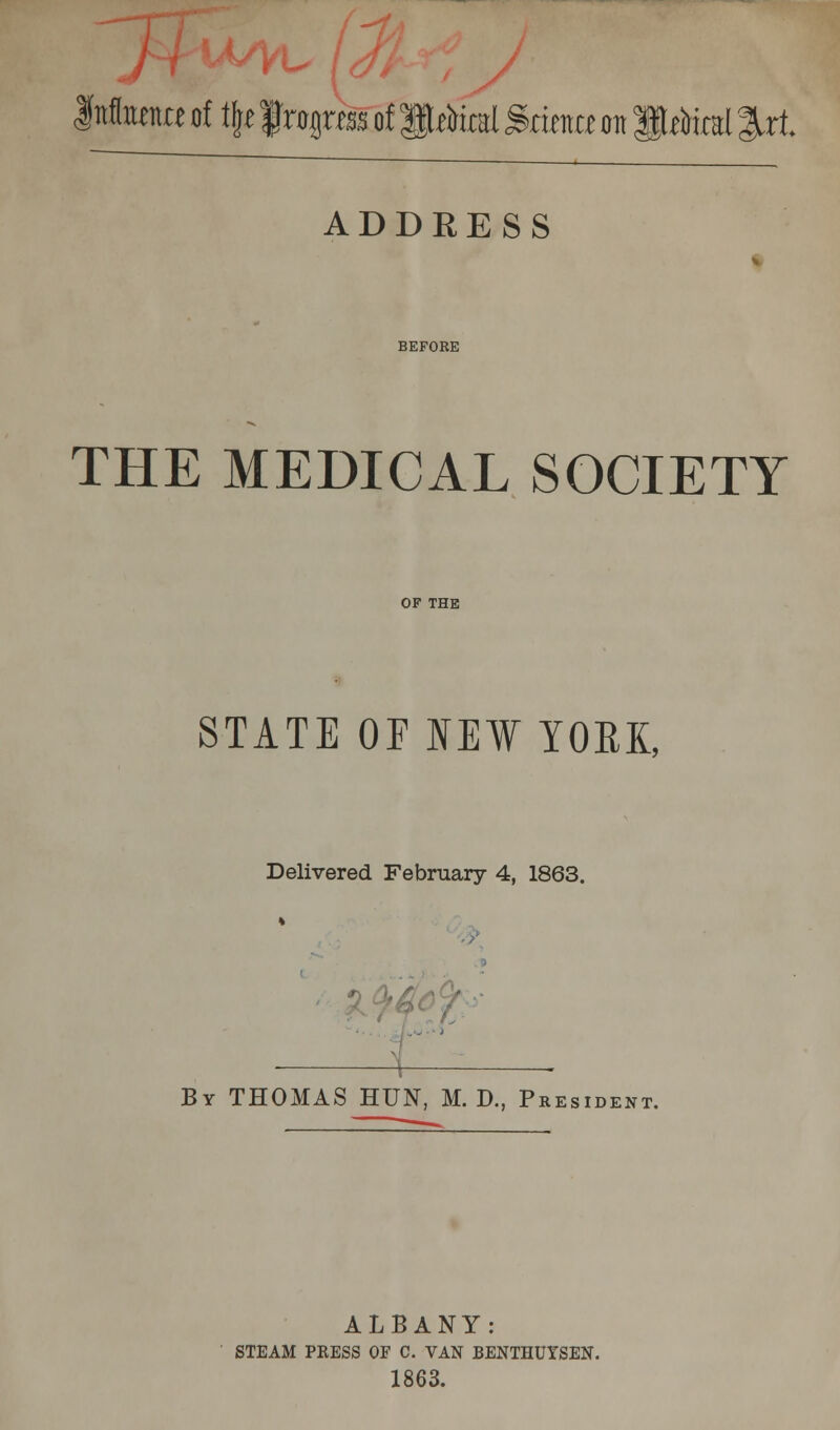 \timtt of \\t frogras of iMtal grintte on ft^iral %xt ADDRESS BEFORE THE MEDICAL SOCIETY OF THE STATE OP NEW YOEK, Delivered February 4, 1863. ' By THOMAS HUN, M. D., President. ALBANY: STEAM PRESS OF C. VAN BENTHUTSEN. 1863.