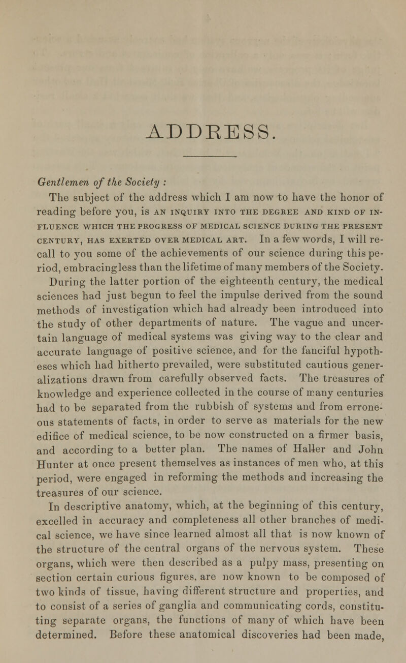 ADDRESS. Gentlemen of the Society : The subject of the address which I am now to have the honor of reading before you, is an inquiry into the degree and kind of in- fluence WHICH THE PROGRESS OF MEDICAL SCIENCE DURING THE PRESENT century, has exerted over medical art. In a few words, I will re- call to you some of the achievements of our science during this pe- riod, embracingless than the lifetime of many members of the Society. During the latter portion of the eighteenth century, the medical sciences had just begun to feel the impulse derived from the sound methods of investigation which had already been introduced into the study of other departments of nature. The vague and uncer- tain language of medical systems was giving way to the clear and accurate language of positive science, and for the fanciful hypoth- eses which had hitherto prevailed, were substituted cautious gener- alizations drawn from carefully observed facts. The treasures of knowledge and experience collected in the course of many centuries had to be separated from the rubbish of systems and from errone- ous statements of facts, in order to serve as materials for the new edifice of medical science, to be now constructed on a firmer basis, and according to a better plan. The names of Halier and John Hunter at once present themselves as instances of men who, at this period, were engaged in reforming the methods and increasing the treasures of our science. In descriptive anatomy, which, at the beginning of this century, excelled in accuracy and completeness all other branches of medi- cal science, we have since learned almost all that is now known of the structure of the central organs of the nervous system. These organs, which were then described as a pulpy mass, presenting on section certain curious figures, are now known to be composed of two kinds of tissue, having different structure and properties, and to consist of a series of ganglia and communicating cords, constitu- ting separate organs, the functions of many of which have been determined. Before these anatomical discoveries had been made,