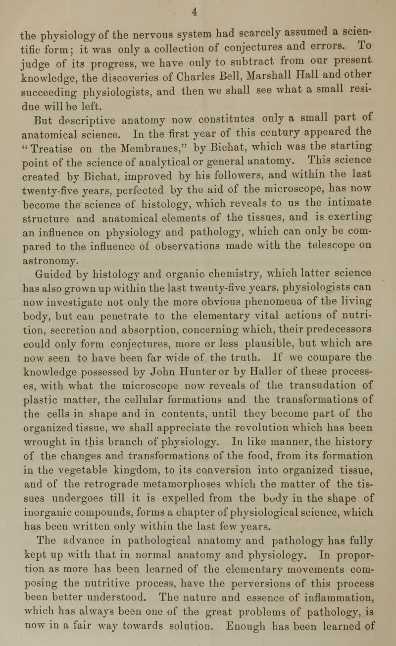 the physiology of the nervous system had scarcely assumed a scien- tific form; it was only a collection of conjectures and errors. To judge of its progress, we have only to subtract from our present knowledge, the discoveries of Charles Bell, Marshall Hall and other succeeding physiologists, and then we shall see what a small resi- due will be left. But descriptive anatomy now constitutes only a small part of anatomical science. In the first year of this century appeared the  Treatise on the Membranes, by Bichat, which was the starting point of the science of analytical or general anatomy. This science created by Bichat, improved by his followers, and within the last twenty-five years, perfected by the aid of the microscope, has now become the science of histology, which reveals to us the intimate structure and anatomical elements of the tissues, and is exerting an influence on physiology and pathology, which can only be com- pared to the influence of observations made with the telescope on astronomy. Guided by histology and organic chemistry, which latter science has also grown up within the last twenty-five years, physiologists can now investigate not only the more obvious phenomena of the living body, but can penetrate to the elementary vital actions of nutri- tion, secretion and absorption, concerning which, their predecessors could only form conjectures, more or less plausible, but which are now seen to have been far wide of the truth. If we compare the knowledge possessed by John Hunter or by Haller of these process- es, with what the microscope now reveals of the transudation of plastic matter, the cellular formations and the transformations of the cells in shape and in contents, until they become part of the organized tissue, we shall appreciate the revolution which has been wrought in this branch of physiology. In like manner, the history of the changes and transformations of the food, from its formation in the vegetable kingdom, to its conversion into organized tissue, and of the retrograde metamorphoses which the matter of the tis- sues undergoes till it is expelled from the body in the shape of inorganic compounds, forms a chapter of physiological science, which has been written only within the last few years. The advance in pathological anatomy and pathology has fully kept up with that in normal anatomy and physiology. In propor- tion as more has been learned of the elementary movements com- posing the nutritive process, have the perversions of this process been better understood. The nature and essence of inflammation, which has always been one of the great problems of pathology, is now in a fair way towards solution. Enough has been learned of