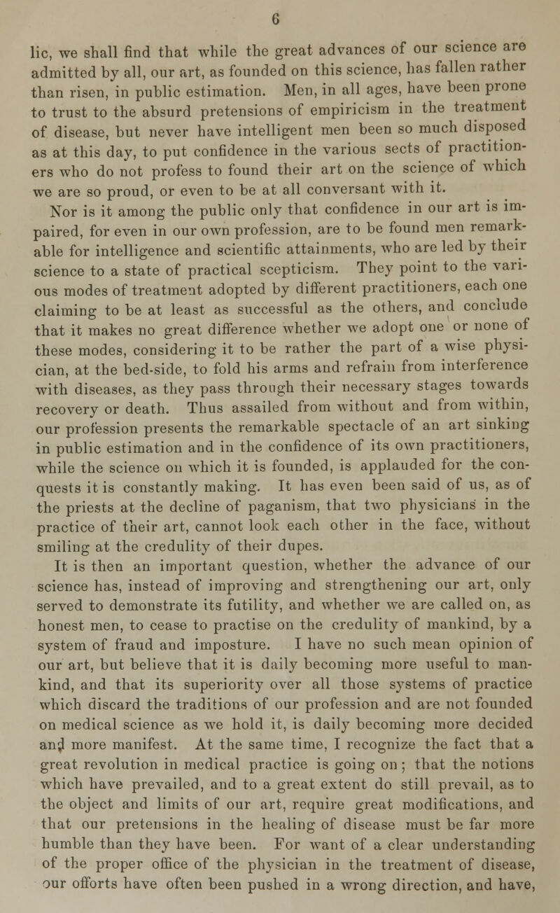 lie, we shall find that while the great advances of our science are admitted by all, our art, as founded on this science, has fallen rather than risen, in public estimation. Men, in all ages, have been prone to trust to the absurd pretensions of empiricism in the treatment of disease, but never have intelligent men been so much disposed as at this day, to put confidence in the various sects of practition- ers who do not profess to found their art on the science of which we are so proud, or even to be at all conversant with it. Nor is it among the public only that confidence in our art is im- paired, for even in our own profession, are to be found men remark- able for intelligence and scientific attainments, who are led by their science to a state of practical scepticism. They point to the vari- ous modes of treatment adopted by different practitioners, each one claiming to be at least as successful as the others, and conclude that it makes no great difference whether we adopt one or none of these modes, considering it to be rather the part of a wise physi- cian, at the bed-side, to fold his arms and refrain from interference with diseases, as they pass through their necessary stages towards recovery or death. Thus assailed from without and from within, our profession presents the remarkable spectacle of an art sinking in public estimation and in the confidence of its own practitioners, while the science on which it is founded, is applauded for the con- quests it is constantly making. It has even been said of us, as of the priests at the decline of paganism, that two physicians in the practice of their art, cannot look each other in the face, without smiling at the credulity of their dupes. It is then an important question, whether the advance of our science has, instead of improving and strengthening our art, only served to demonstrate its futility, and whether we are called on, as honest men, to cease to practise on the credulity of mankind, by a system of fraud and imposture. I have no such mean opinion of our art, but believe that it is daily becoming more useful to man- kind, and that its superiority over all those systems of practice which discard the traditions of our profession and are not founded on medical science as we hold it, is daily becoming more decided an^ more manifest. At the same time, I recognize the fact that a great revolution in medical practice is going on; that the notions which have prevailed, and to a great extent do still prevail, as to the object and limits of our art, require great modifications, and that our pretensions in the healing of disease must be far more humble than they have been. For want of a clear understanding of the proper office of the physician in the treatment of disease, our offorts have often been pushed in a wrong direction, and have,