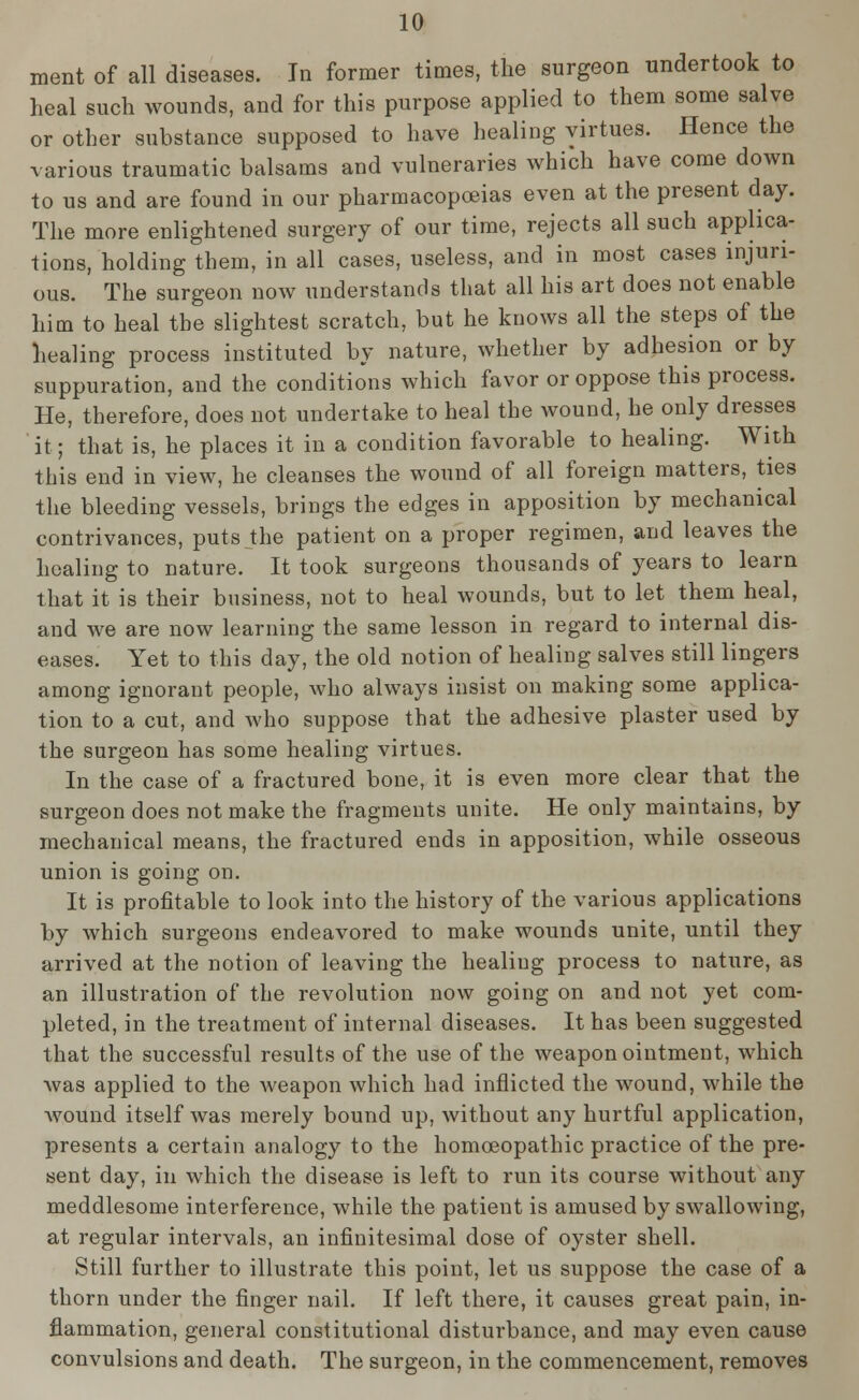 ment of all diseases. In former times, the surgeon undertook to heal such wounds, and for this purpose applied to them some salve or other substance supposed to have healing virtues. Hence the various traumatic balsams and vulneraries which have come down to us and are found in our pharmacopoeias even at the present day. The more enlightened surgery of our time, rejects all such applica- tions, holding them, in all cases, useless, and in most cases injuri- ous. The surgeon now understands that all his art does not enable him to heal the slightest scratch, but he knows all the steps of the healing process instituted by nature, whether by adhesion or by suppuration, and the conditions which favor or oppose this process. He, therefore, does not undertake to heal the wound, he only dresses it; that is, he places it in a condition favorable to healing. With this end in view, he cleanses the wound of all foreign matters, ties the bleeding vessels, brings the edges in apposition by mechanical contrivances, puts the patient on a proper regimen, and leaves the healing to nature. It took surgeons thousands of years to learn that it is their business, not to heal wounds, but to let them heal, and we are now learning the same lesson in regard to internal dis- eases. Yet to this day, the old notion of healing salves still lingers among ignorant people, who always insist on making some applica- tion to a cut, and who suppose that the adhesive plaster used by the surgeon has some healing virtues. In the case of a fractured bone, it is even more clear that the surgeon does not make the fragments unite. He only maintains, by mechanical means, the fractured ends in apposition, while osseous union is going on. It is profitable to look into the history of the various applications by which surgeons endeavored to make wounds unite, until they arrived at the notion of leaving the healing process to nature, as an illustration of the revolution now going on and not yet com- pleted, in the treatment of internal diseases. It has been suggested that the successful results of the use of the weapon ointment, which was applied to the weapon which had inflicted the wound, while the wound itself was merely bound up, without any hurtful application, presents a certain analogy to the homoeopathic practice of the pre- sent day, in which the disease is left to run its course without any meddlesome interference, while the patient is amused by swallowing, at regular intervals, an infinitesimal dose of oyster shell. Still further to illustrate this point, let us suppose the case of a thorn under the finger nail. If left there, it causes great pain, in- flammation, general constitutional disturbance, and may even cause convulsions and death. The surgeon, in the commencement, removes