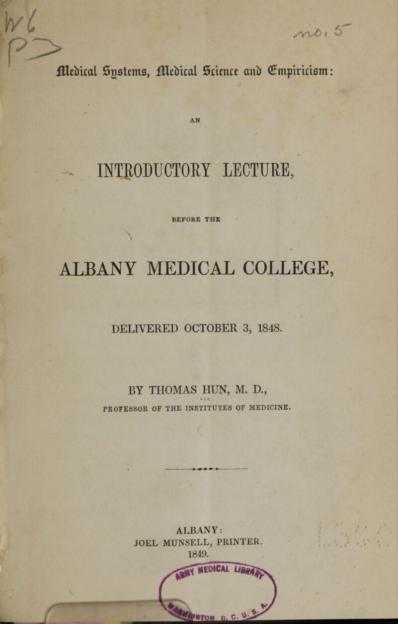 Jttrtrtcal 02stems» iHe^iical Science ancf (Empiricism: INTRODUCTORY LECTURE. BEFORE THE ALBANY MEDICAL COLLEGE, DELIVERED OCTOBER 3, 1848. BY THOMAS HUN, M. D., PROFESSOR OF THE INSTITUTES OF MEDICINE. ALBANY: JOEL MUNSELL, PRINTER. 1849. ^™ -c-^