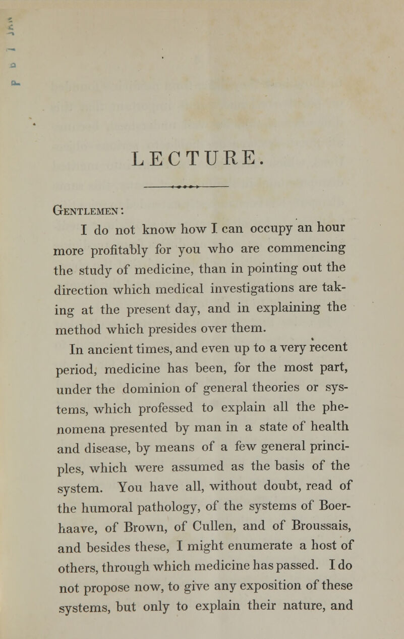 a LECTURE. Gentlemen : I do not know how I can occupy an hour more profitably for you who are commencing the study of medicine, than in pointing out the direction which medical investigations are tak- ing at the present day, and in explaining the method which presides over them. In ancient times, and even up to a very recent period, medicine has been, for the most part, under the dominion of general theories or sys- tems, which professed to explain all the phe- nomena presented by man in a state of health and disease, by means of a few general princi- ples, which were assumed as the basis of the system. You have all, without doubt, read of the humoral pathology, of the systems of Boer- haave, of Brown, of Cullen, and of Broussais, and besides these, I might enumerate a host of others, through which medicine has passed. I do not propose now, to give any exposition of these systems, but only to explain their nature, and