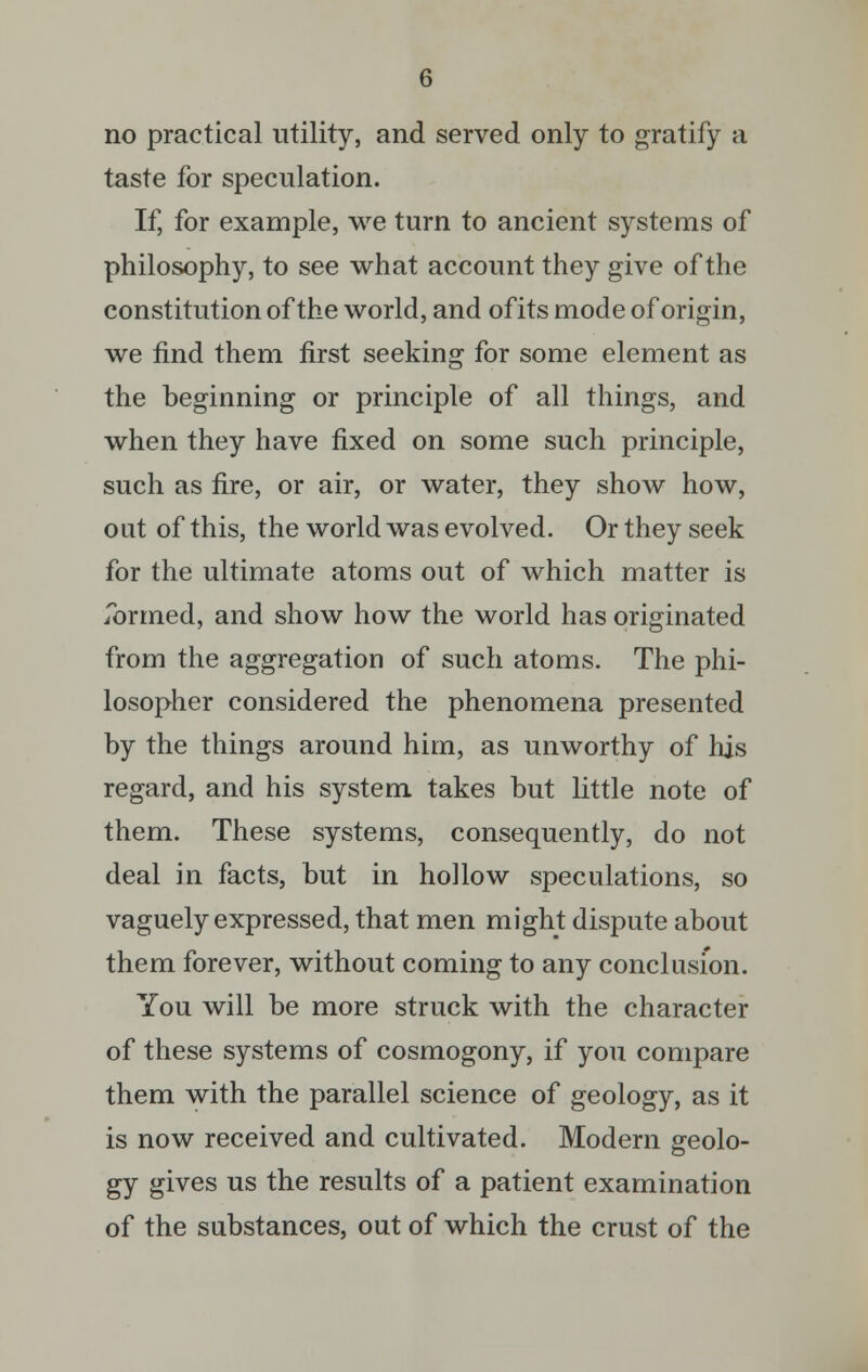 no practical utility, and served only to gratify a taste for speculation. If, for example, we turn to ancient systems of philosophy, to see what account they give of the constitution of the world, and ofits mode of origin, we find them first seeking for some element as the beginning or principle of all things, and when they have fixed on some such principle, such as fire, or air, or water, they show how, out of this, the world was evolved. Or they seek for the ultimate atoms out of which matter is Tormed, and show how the world has originated from the aggregation of such atoms. The phi- losopher considered the phenomena presented by the things around him, as unworthy of his regard, and his system takes but little note of them. These systems, consequently, do not deal in facts, but in hollow speculations, so vaguely expressed, that men might dispute about them forever, without coming to any conclusion. You will be more struck with the character of these systems of cosmogony, if you compare them with the parallel science of geology, as it is now received and cultivated. Modern geolo- gy gives us the results of a patient examination of the substances, out of which the crust of the