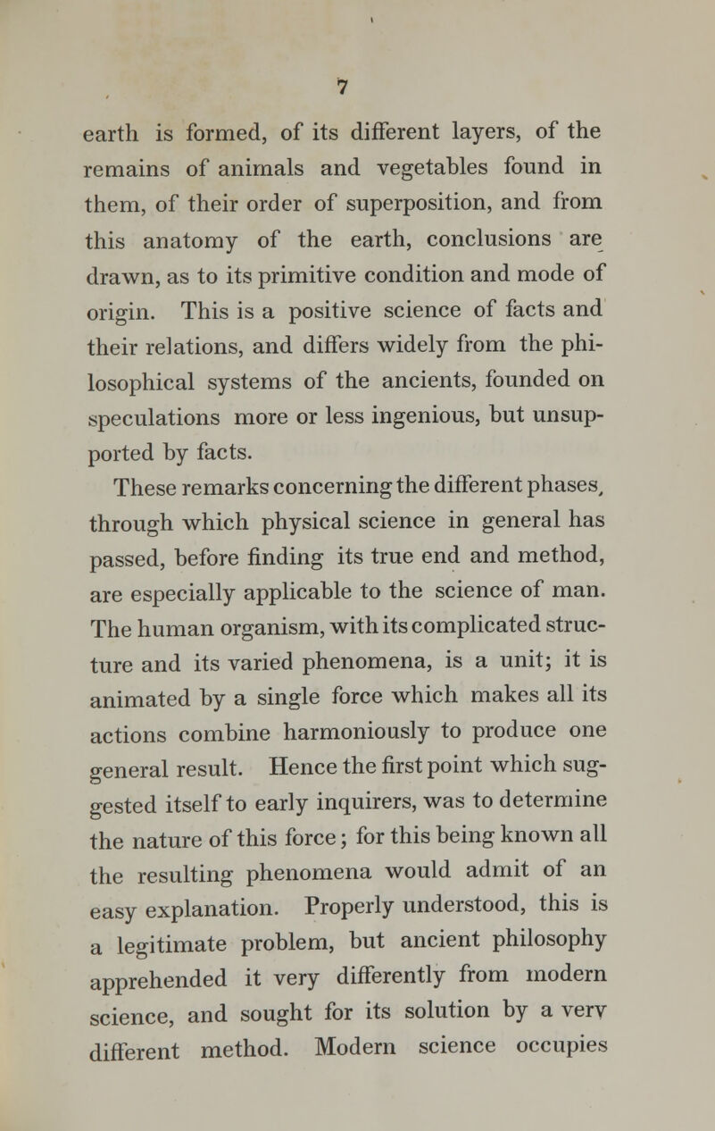 remains of animals and vegetables found in them, of their order of superposition, and from this anatomy of the earth, conclusions are drawn, as to its primitive condition and mode of origin. This is a positive science of facts and their relations, and differs widely from the phi- losophical systems of the ancients, founded on speculations more or less ingenious, but unsup- ported by facts. These remarks concerning the different phases, through which physical science in general has passed, before finding its true end and method, are especially applicable to the science of man. The human organism, with its complicated struc- ture and its varied phenomena, is a unit; it is animated by a single force which makes all its actions combine harmoniously to produce one general result. Hence the first point which sug- gested itself to early inquirers, was to determine the nature of this force; for this being known all the resulting phenomena would admit of an easy explanation. Properly understood, this is a legitimate problem, but ancient philosophy apprehended it very differently from modern science, and sought for its solution by a verv different method. Modern science occupies